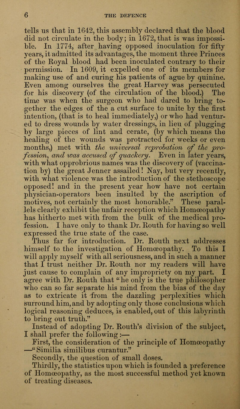 tells us that in 1642, this assembly declared that the blood did not circulate in the body; in 1672,that is was impossi- ble. In 1774, after having opposed inoculation for fifty years, it admitted its advantages, the moment three Princes of the Royal blood had been inoculated contrary to their permission. In 1609, it expelled one of its members for making use of and curing his patients of ague by quinine. Even among ourselves the great Harvey was persecuted for his discovery (of the circulation of the blood.) The time was when the surgeon who had dared to bring to- gether the edges of the a cut surface to unite by the first intention, (that is to heal immediately,) or who had ventur- ed to dress wounds by water dressings, in lieu of plugging by large pieces of lint and cerate, (by which means the healing of the wounds was protracted for weeks or even months,) met with the universal reprobation of the pro- fession^ and was accused of quackery. Even in later years, with what opprobrious names was the discovery of (vaccina- tion by) the great Jenner assailed! Nay, but very recently, with what violence was the introduction of the stethoscope opposed! and in the present year how have not certain physician-operators been insulted by the ascription of motives, not certainly the most honorable. These paral- lels clearly exhibit the unfair reception which Homoeopathy has hitherto met with from the bulk of the medical pro- fession. I have on]y to thank Dr. Routh for having so well expressed the true state of the case. Thus far for introduction. Dr. Routh next addresses himself to the investigation of Homoeopathy. To this I will apply myself with all seriousness, and in such a manner that I trust neither Dr. Routh nor my readers will have just cause to complain of any impropriety on my part. I agree with Dr. Routh that  he only is the true philosopher who can so far separate his mind from the bias of the day as to extricate it from the dazzling perplexities which surround him, and by adopting only those conclusions which logical reasoning deduces, is enabled, out of this labyrinth to bring out truth. Instead of adopting Dr. Routh's division of the subject, I shall prefer the following :— First, the consideration of the principle of Homoeopathy —Similia similibus curantur. Secondly, the question of small doses. Thirdly, the statistics upon which is founded a preference of Homoeopathy, as the most successful method yet known of treating diseases.
