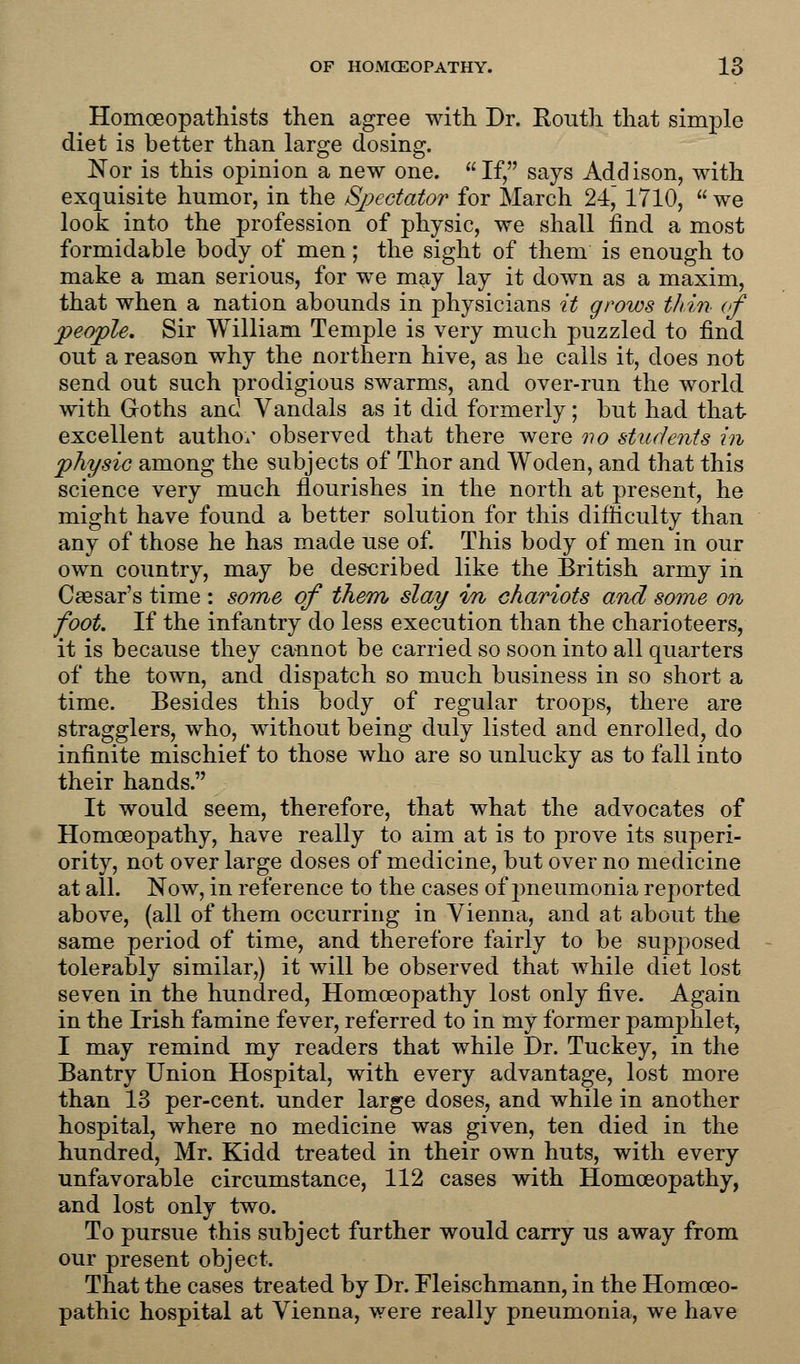 Honiceopathists then agree with Dr. Routh that simple diet is better than large dosing. Nor is this opinion a new one. If, says Addison, with exquisite humor, in the Spectator for March 24, 1710, we look into the profession of physic, we shall find a most formidable body of men; the sight of them is enough to make a man serious, for we may lay it down as a maxim, that when a nation abounds in physicians it grows thin of people. Sir William Temple is very much puzzled to find out a reason why the northern hive, as he calls it, does not send out such prodigious swarms, and over-run the world with Goths and Vandals as it did formerly; but had that excellent author observed that there were no students in physic among the subjects of Thor and Woden, and that this science very much flourishes in the north at present, he might have found a better solution for this difficulty than any of those he has made use of. This body of men in our own country, may be described like the British army in Caesar's time : some of them slay in chariots and some on foot. If the infantry do less execution than the charioteers, it is because they cannot be carried so soon into all quarters of the town, and dispatch so much business in so short a time. Besides this body of regular troops, there are stragglers, who, without being duly listed and enrolled, do infinite mischief to those who are so unlucky as to fall into their hands. It would seem, therefore, that what the advocates of Homoeopathy, have really to aim at is to prove its superi- ority, not over large doses of medicine, but over no medicine at all. Now, in reference to the cases of jmeumonia reported above, (all of them occurring in Vienna, and at about the same period of time, and therefore fairly to be supposed tolerably similar,) it will be observed that while diet lost seven in the hundred, Homoeopathy lost only five. Again in the Irish famine fever, referred to in my former pamphlet, I may remind my readers that while Dr. Tuckey, in the Bantry Union Hospital, with every advantage, lost more than 13 per-cent. under large doses, and while in another hospital, where no medicine was given, ten died in the hundred, Mr. Kidd treated in their own huts, with every unfavorable circumstance, 112 cases with Homoeopathy, and lost only two. To pursue this subject further would carry us away from our present object. That the cases treated by Dr. Fleischmann, in the Homoeo- pathic hospital at Vienna, were really pneumonia, we have