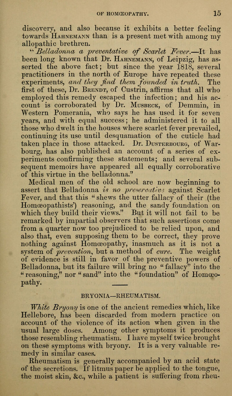 discovery, and also because it exhibits a better feeling towards Hahnemann than is a present met with among my allopathic brethren. Belladonna a preventative of Scarlet Fever.—It has been long known that Dr. Hahnemann, of Leipzig, has as- serted the above fact; but since the year 1818, several practitioners in the north of Europe have repeated these experiments, and they find them founded in truth. The first of these, Dr. Brendt, of Custrin, affirms that all who employed this remedy escaped the infection; and his ac- count is corroborated by Dr. Musbeck, of Demmin, in Western Pomerania, who says he has used it for seven years, and with equal success; he administered it to all those who dwelt in the houses where scarlet fever prevailed, continuing its use until desquamation of the cuticle had taken place in those attacked. Dr. Dusterbourg, of War- bourg, has also published an account of a series of ex- periments confirming these statements; and several sub- sequent memoirs have appeared all equally corroborative of this virtue in the belladonna. Medical men of the old school are now beginning to assert that Belladonna is no preservative against Scarlet Fever, and that this shews the utter fallacy of their (the Homoeopathists') reasoning, and the sandy foundation on which they build their views. But it will not fail to be remarked by impartial observers that such assertions come from a quarter now too prejudiced to be relied upon, and also that, even supposing them to be correct, they prove nothing against Homoeopathy, inasmuch as it is not a system of prevention, but a method of cure. The weight of evidence is still in favor of the preventive powers of Belladonna, but its failure will bring no fallacy into the reasoning, nor sand into the foundation of Homoeo- pathy. BRYONIA—RHEUMATISM. White Bryony is one of the ancient remedies which, like Hellebore, has been discarded from modern practice on account of the violence of its action when given in the usual large doses. Among other symptoms it produces those resembling rheumatism. I have myself twice brought on these symptoms with bryony. It is a very valuable re- medy in similar cases. Rheumatism is generally accompanied by an acid state of the secretions. If litmus paper be applied to the tongue, the moist skin, &c, while a patient is suffering from rheu-