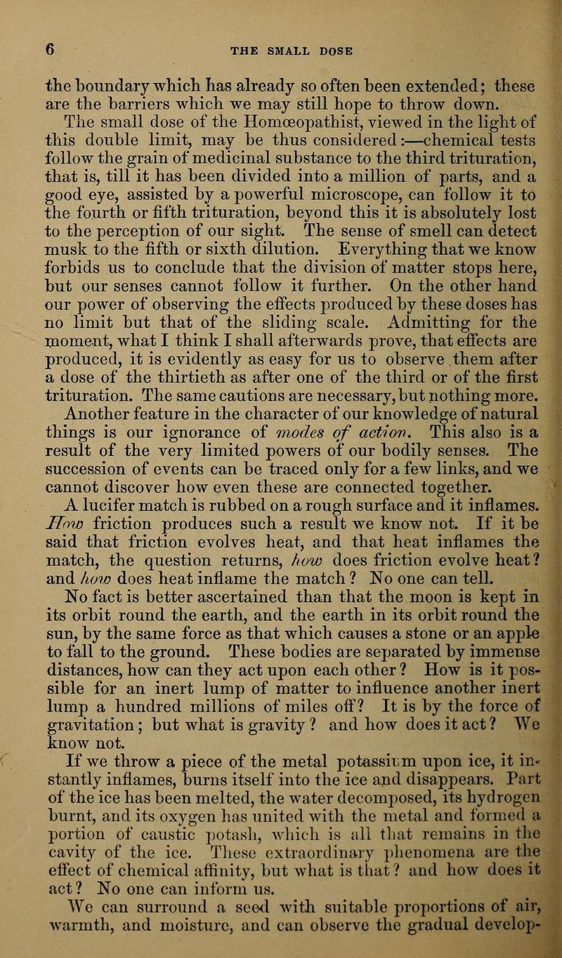the boundary which has already so often been extended; these are the barriers which we may still hope to throw down. The small dose of the Homceopathist, viewed in the light of this double limit, may be thus considered:—chemical tests follow the grain of medicinal substance to the third trituration, that is, till it has been divided into a million of parts, and a good eye, assisted by a powerful microscope, can follow it to the fourth or fifth trituration, beyond this it is absolutely lost to the perception of our sight. The sense of smell can detect musk to the fifth or sixth dilution. Everything that we know forbids us to conclude that the division of matter stops here, but our senses cannot follow it further. On the other hand our power of observing the effects produced by these doses has no limit but that of the sliding scale. Admitting for the moment, what I think I shall afterwards prove, that effects are produced, it is evidently as easy for us to observe them after a dose of the thirtieth as after one of the third or of the first trituration. The same cautions are necessary, but nothing more. Another feature in the character of our knowledge of natural things is our ignorance of modes of action. This also is a result of the very limited powers of our bodily senses. The succession of events can be traced only for a few links, and we cannot discover how even these are connected together. A lucifer match is rubbed on a rough surface and it inflames. How friction produces such a result we know not. If it be said that friction evolves heat, and that heat inflames the match, the question returns, how does friction evolve heat? and how does heat inflame the match ? No one can tell. No fact is better ascertained than that the moon is kept in its orbit round the earth, and the earth in its orbit round the sun, by the same force as that which causes a stone or an apple to fall to the ground. These bodies are separated by immense distances, how can they act upon each other ? How is it pos- sible for an inert lump of matter to influence another inert lump a hundred millions of miles off? It is by the force of gravitation; but what is gravity ? and how does it act ? We know not. If we throw a piece of the metal potassii-m upon ice, it in- stantly inflames, burns itself into the ice and disappears. Part of the ice has been melted, the water decomposed, its hydrogen burnt, and its oxygen has united with the metal and formed a portion of caustic potash, which is all that remains in the cavity of the ice. These extraordinary phenomena are the effect of chemical affinity, but what is that ? and how does it act? No one can inform us. We can surround a seed with suitable proportions of air, warmth, and moisture, and can observe the gradual develop-