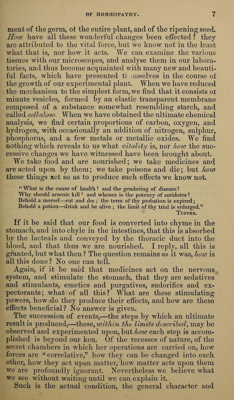ment of the germ, ot the entire plant, and of the ripening seed. How have all these wonderful changes been effected ? they are attributed to the vital force, but we know not in the least what that is, nor how it acts. We can examine the various tissues with our microscopes, and analyse them in our labora- tories, and thus become acquainted with many new and beauti- ful facts, which have presented ti jmselves in the course of the growth of our experimental plant. When we have reduced the mechanism to the simplest form, we find that it consists ot minute vesicles, formed by an elastic transparent membrane composed of a substance somewhat resembling starch, and called cellulose. When we have obtained the ultimate chemical analysis, we find certain proportions of carbon, oxygen, and hydrogen, with occasionally an addition of nitrogen, sulphur, phosphorus, and a few metals or metallic oxides. We find nothing which reveals to us what vitality is, nor how the suc- cessive changes we have witnessed have been brought about. We take food and are nourished; we take medicines anc] are acted upon by them; we take poisons and die; but how these things act so as to produce such effects we know not. What is the cause of health? and the gendering of disease? Why should arsenic kdl * and whence is the potency of antidotes 1 Behold a morsel—eat and die ; the term of thy probation is expired ; Behold a potion—drink and be alive ; the limit of thy trial is enlarged. Tupper. If it be said that our food is converted into chyme in the stomach, and into chyle in the intestines, that this is absorbed by the lacteals and conveyed by the thoracic duct into the blood, and that thus we are nourished. I reply, all this is granted, but what then ? The question remains as it was, how is all this done ? No one can tell. Again, if it be said that medicines act on the nervous system, and stimulate the stomach, that they are sedatives and stimulants, emetics and purgatives, sudorifics and ex- pectorants; what of all this? What are these stimulating powers, how do they produce their effects, and how are these effects beneficial? No answer is given. The succession of events,—the steps by which an ultimate result is produced,—these, within the limits described, may be observed and experimented upon, but how each step is accom- plished is beyond our ken. Of the recesses of nature, of the secret chambers in which her operations are carried on, how forces are  correlative, how they can be changed into each other, how they act upon matter, how matter acts upon them we are profoundly ignorant. Nevertheless we believe what we see without waiting until we can explain it. Such is the actual condition, the general character and