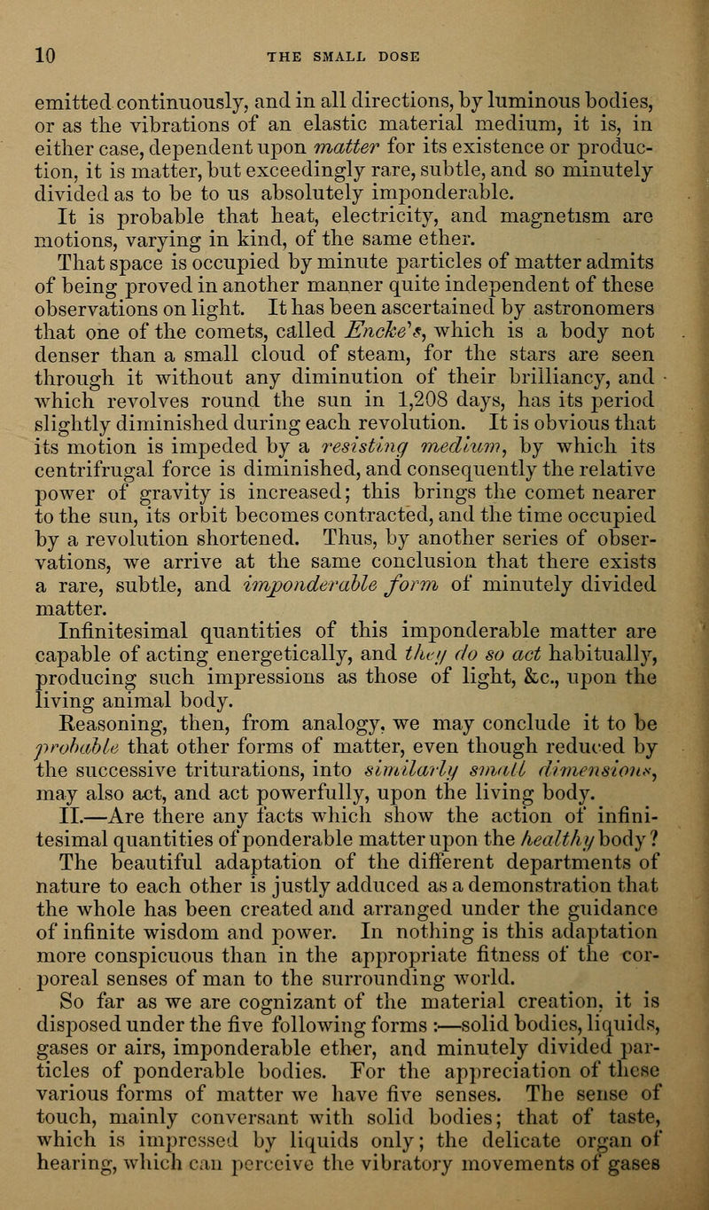 emitted continuously, and in all directions, by luminous bodies, or as the vibrations of an elastic material medium, it is, in either case, dependent upon matter for its existence or produc- tion, it is matter, but exceedingly rare, subtle, and so minutely divided as to be to us absolutely imponderable. It is probable that heat, electricity, and magnetism are motions, varying in kind, of the same ether. That space is occupied by minute particles of matter admits of being proved in another manner quite independent of these observations on light. It has been ascertained by astronomers that one of the comets, called Encke**, which is a body not denser than a small cloud of steam, for the stars are seen through it without any diminution of their brilliancy, and • which revolves round the sun in 1,208 days, has its period slightly diminished during each revolution. It is obvious that its motion is impeded by a resisting medium, by which its centrifrugal force is diminished, and consequently the relative power of gravity is increased; this brings the comet nearer to the sun, its orbit becomes contracted, and the time occupied by a revolution shortened. Thus, by another series of obser- vations, we arrive at the same conclusion that there exists a rare, subtle, and imponderable form of minutely divided matter. Infinitesimal quantities of this imponderable matter are capable of acting energetically, and they do so act habitually, producing such impressions as those of light, &c, upon the living animal body. Reasoning, then, from analogy, we may conclude it to be probable that other forms of matter, even though reduced by the successive triturations, into similarly small dimension*, may also act, and act powerfully, upon the living body. II.—Are there any facts which show the action of infini- tesimal quantities of ponderable matter upon the healthy body ? The beautiful adaptation of the different departments of nature to each other is justly adduced as a demonstration that the whole has been created and arranged under the guidance of infinite wisdom and power. In nothing is this adaptation more conspicuous than in the appropriate fitness of the cor- j)oreal senses of man to the surrounding world. So far as we are cognizant of the material creation, it is disposed under the five following forms :—solid bodies, liquids, gases or airs, imponderable ether, and minutely divided par- ticles of ponderable bodies. For the appreciation of these various forms of matter we have five senses. The sense of touch, mainly conversant with solid bodies; that of taste, which is impressed by liquids only; the delicate organ of hearing, which can perceive the vibratory movements of gases