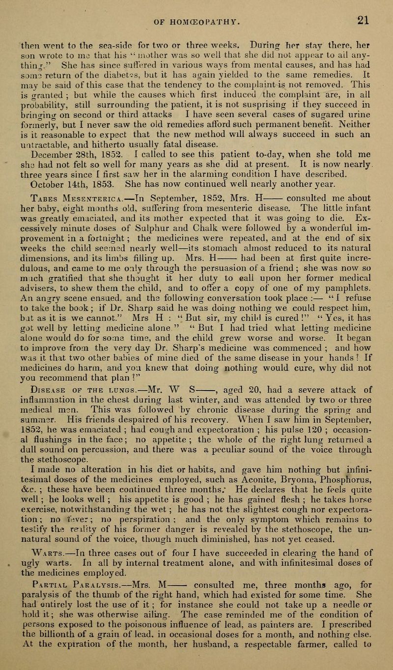 then went to the sea-side for two or three weeks. During Tier stay there, her son wrote to mo that his  mother was so well that she did not appear to ail any- thing. She has since suffered in various ways from mental causes, and has had som3 return of the diabetes, but it has again yielded to the same remedies. It may be said of this case that the tendency to the complaint is not removed. This is oranted ; but while the causes which first induced the complaint are, in all probability, still surrounding the patient, it is not susprising if they succeed in bringing on second or third attacks I have seen several cases of sugared urine formerly, but I never saw the old remedies afford such permanent benefit. Neither is it reasonable to expect that the new method will always succeed in such an untractable, and hitherto usually fatal disease. December 28th, 1852. I called to see this patient to-day, when she told me shy had not felt so well for many years as she did at present. It is now nearly, three years since I first saw her in the alarming condition I have described. October 14th, 1853. She has now continued well nearly another year. Tabes Mesenteric.*..—In September, 1852, Mrs. H consulted me about her baby, eight months old, suffering from mesenteric disease. The little infant was greatly emaciated, and its mother expected that it was going to die. Ex- cessively minute doses of Sulphur and Chalk were followed by a wonderful im- provement in a fortnight ; the medicines were repeated, and at the end of six weeks the child seemed nearly well—its stomach almost reduced to its natural dimensions, and its limbs filling up. Mrs. H had been at first quite incre- dulous, and came to me only through the persuasion of a friend ; she was now so m ich gratified that she thought it her duty to eali upon her former medical advisers, to shew them the child, and to offer a copy of one of my pamphlets. An angry scene ensued, and the following conversation took place :—  I refuse to take the book; if Dr. Sharp said he was doing nothing we could respect him, bat as it is we cannot. Mrs H :  But sir, my child is cured !  Yes, it has got well by letting medicine alone But I had tried what letting medicine alone would do for some time, and the child grew worse and worse. It began to improve from the very day Dr. Sharp's medicine was commenced ; and how was it that two other babies of mine died of the same disease in your hands 1 If medicines do harm, and yoa knew that doing nothing would cure, why did not you recommend that plan] Disease of the lungs.—Mr. W S , aged 20, had a severe attack of inflammation in the chest during last winter, and was attended by two or three medical men. This was followed by chronic disease during the spring and summer. His friends despaired of his recovery. When I saw him in September, 1852, he was emaciated ; had cough and expectoration ; his pulse 120 ; occasion- al flushings in the face; no appetite ; the whole of the right lung returned a dull sound on percussion, and there was a peculiar sound of the voice through the stethoscope. I made no alteration in his diet or habits, and gave him nothing but infini- tesimal doses of the medicines employed, such as Aconite, Bryonia, Phosphorus, &c. ; these have been continued three months; He declares that he feels quite well; he looks well ; his appetite is good ; he has gained flesh ; he takes horse exercise, notwithstanding the wet ; he has not the slightest cough nor expectora- tion ; no fever; no perspiration; and the only symptom which remains to testify the reality of his former danger is revealed by the stethoscope, the un- natural sound of the voice, though much diminished, has not yet ceased. Warts.—In three cases out of four I have succeeded in clearing the hand of ugly warts. In all by internal treatment alone, and with infinitesimal doses of the medicines employed. Partial Paralysis.—Mrs. M consulted me, three months ago, for paralysis of the thumb of the right hand, which had existed for some time. She had ontirely lost the use of it; for instance she could not take up a needle or hold it; she was otherwise ailing. The case reminded me of the condition of persons exposed to the poisonous influence of lead, as painters are. I prescribed the billionth of a grain of lead, in occasional doses for a month, and nothing else. At the expiration of the month, her husband, a respectable farmer, called to