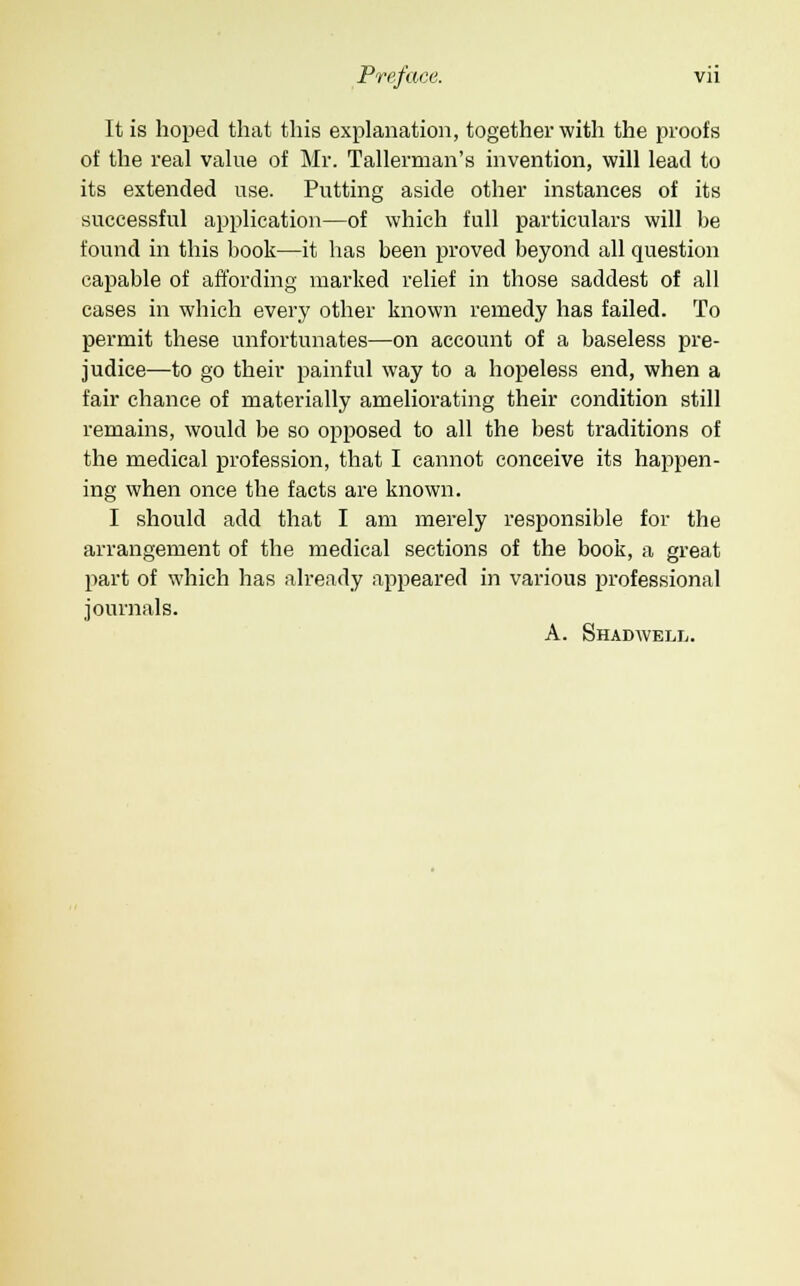 It is hoped that this explanation, together with the proofs of the real value of Mr. Tallerman's invention, will lead to its extended use. Putting aside other instances of its successful application—of which full particulars will be found in this book—it has been proved beyond all question capable of affording marked relief in those saddest of all cases in which every other known remedy has failed. To permit these unfortunates—on account of a baseless pre- judice—to go their painful way to a hopeless end, when a fair chance of materially ameliorating their condition still remains, would be so opposed to all the best traditions of the medical profession, that I cannot conceive its happen- ing when once the facts are known. I should add that I am merely responsible for the arrangement of the medical sections of the book, a great part of which has already appeared in various professional journals. A. Shadwell.