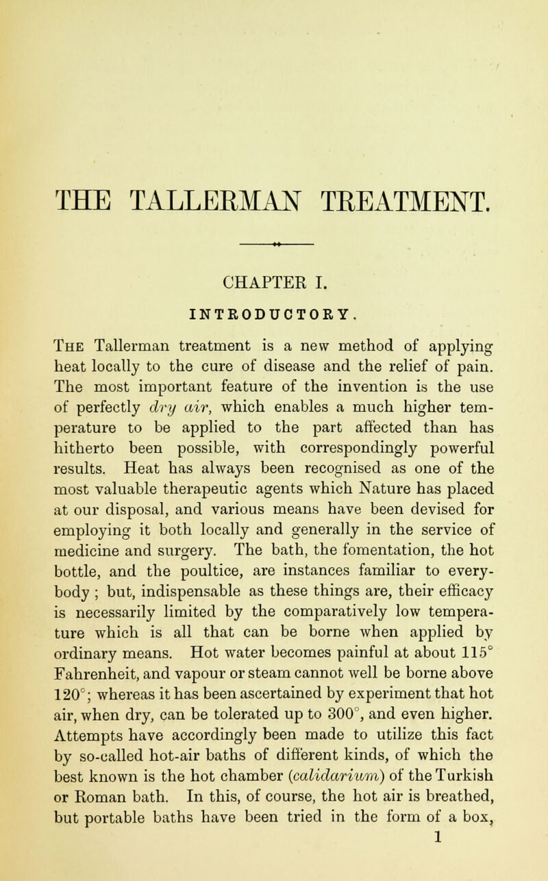 THE TALLERMAN TKEATMENT. CHAPTER I. INTRODUCTORY. The Tallerman treatment is a new method of applying heat locally to the cure of disease and the relief of pain. The most important feature of the invention is the use of perfectly dry air, which enables a much higher tem- perature to be applied to the part affected than has hitherto been possible, with correspondingly powerful results. Heat has always been recognised as one of the most valuable therapeutic agents which Nature has placed at our disposal, and various means have been devised for employing it both locally and generally in the service of medicine and surgery. The bath, the fomentation, the hot bottle, and the poultice, are instances familiar to every- body ; but, indispensable as these things are, their efficacy is necessarily limited by the comparatively low tempera- ture which is all that can be borne when applied by ordinary means. Hot water becomes painful at about 115° Fahrenheit, and vapour or steam cannot well be borne above 120°; whereas it has been ascertained by experiment that hot air, when dry, can be tolerated up to 300°, and even higher. Attempts have accordingly been made to utilize this fact by so-called hot-air baths of different kinds, of which the best known is the hot chamber (calidarium) of the Turkish or Roman bath. In this, of course, the hot air is breathed, but portable baths have been tried in the form of a box,