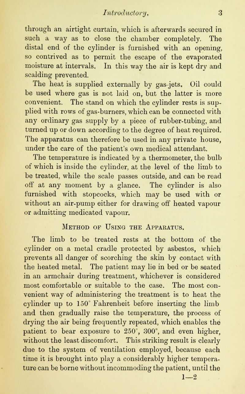 through an airtight curtain, which is afterwards secured in such a way as to close the chamber completely. The distal end of the cylinder is furnished with an opening, so contrived as to permit the escape of the evaporated moisture at intervals. In this way the air is kept dry and scalding prevented. The heat is supplied externally by gas-jets. Oil could be used where gas is Dot laid on, but the latter is more convenient. The stand on which the cylinder rests is sup- plied with rows of gas-burners, which can be connected with any ordinary gas supply by a piece of rubber-tubing, and turned up or down according to the degree of heat required. The apparatus can therefore be used in any private house, under the care of the patient's own medical attendant. The temperature is indicated by a thermometer, the bulb of which is inside the cylinder, at the level of the limb to be treated, while the scale passes outside, and can be read off at any moment by a glance. The cylinder is also furnished with stopcocks, which may be used with or without an air-pump either for drawing off heated vapour or admitting medicated vapour. Method op Using the Apparatus. The limb to be treated rests at the bottom of the cylinder on a metal cradle protected by asbestos, which prevents all danger of scorching the skin by contact with the heated metal. The patient may lie in bed or be seated in an armchair during treatment, whichever is considered most comfortable or suitable to the case. The most con- venient way of administering the treatment is to heat the cylinder up to 150° Fahrenheit before inserting the limb and then gradually raise the temperature, the process of drying the air being frequently repeated, which enables the patient to bear exposure to 250°, 300°, and even higher, without the least discomfort. This striking result is clearly due to the system of ventilation employed, because each time it is brought into play a considerably higher tempera- ture can be borne without incommoding the patient, until the 1—2