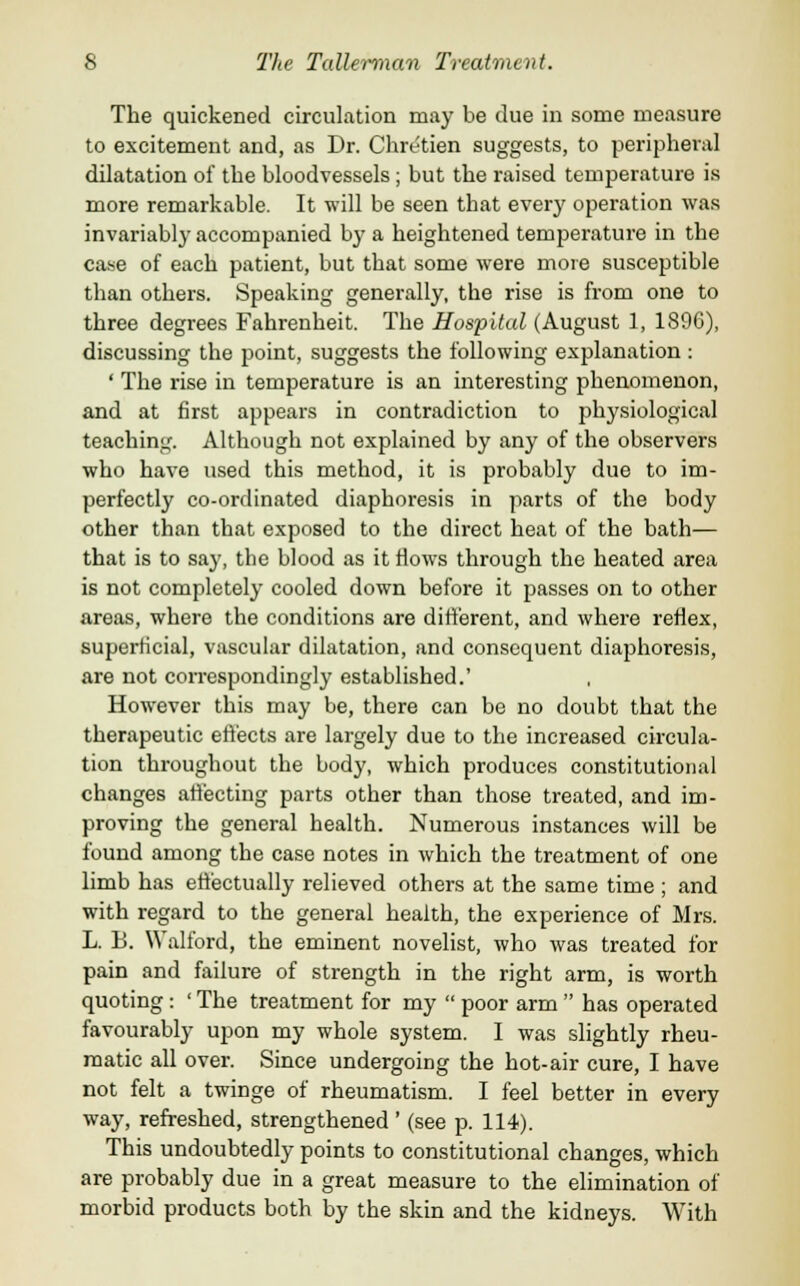 The quickened circulation may be clue in some measure to excitement and, as Dr. Chretien suggests, to peripheral dilatation of the bloodvessels; but the raised temperature is more remarkable. It will be seen that every operation was invariably accompanied by a heightened temperature in the case of each patient, but that some were more susceptible than others. Speaking generally, the rise is from one to three degrees Fahrenheit. The Hospital (August 1, 1896), discussing the point, suggests the following explanation : ' The rise in temperature is an interesting phenomenon, and at first appears in contradiction to physiological teaching. Although not explained by any of the observers who have used this method, it is probably due to im- perfectly co-ordinated diaphoresis in parts of the body other than that exposed to the direct heat of the bath— that is to say, the blood as it flows through the heated area is not completely cooled down before it passes on to other areas, where the conditions are different, and where reflex, superficial, vascular dilatation, and consequent diaphoresis, are not correspondingly established.' However this may be, there can be no doubt that the therapeutic effects are largely due to the increased circula- tion throughout the body, which produces constitutional changes affecting parts other than those treated, and im- proving the general health. Numerous instances will be found among the case notes in which the treatment of one limb has effectually relieved others at the same time ; and with regard to the general health, the experience of Mrs. L. B. Walford, the eminent novelist, who was treated for pain and failure of strength in the right arm, is worth quoting : ' The treatment for my  poor arm  has operated favourably upon my whole system. I was slightly rheu- matic all over. Since undergoing the hot-air cure, I have not felt a twinge of rheumatism. I feel better in every way, refreshed, strengthened ' (see p. 114). This undoubtedly points to constitutional changes, which are probably due in a great measure to the elimination of morbid products both by the skin and the kidneys. With