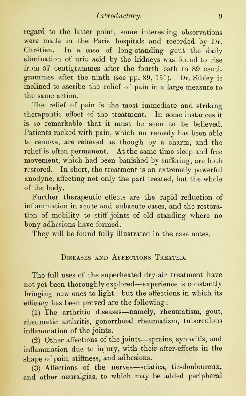 regard to the latter point, some interesting observations were made in the Paris hospitals and recorded by Dr. Chretien. In a case of long-standing gout the daily elimination of uric acid by the kidneys was found to rise from 57 centigrammes after the fourth bath to 89 centi- grammes after the ninth (see pp. 89, 151). Dr. Sibley is inclined to ascribe the relief of pain in a large measure to the same action. The relief of pain is the most immediate and striking therapeutic effect of the treatment. In some instances it is so remarkable that it must be seen to be believed. Patients racked with pain, which no remedy has been able to remove, are relieved as though by a charm, and the relief is often permanent. At the same time sleep and free movement, which had been banished by suffering, are both restored. In short, the treatment is an extremely powerful anodyne, affecting not only the part treated, but the whole of the body. Further therapeutic effects are the rapid reduction of inflammation in acute and subacute cases, and the restora- tion of mobility to stiff joints of old standing where no bony adhesions have formed. They will be found fully illustrated in the case notes. Diseases and Affections Treated. The full uses of the superheated dry-air treatment have not yet been thoroughly explored—experience is constantly bringing new ones to light; but the affections in which its efficacy has been proved are the following: (1) The arthritic diseases—namely, rheumatism, gout, rheumatic arthritis, gonorrhceal rheumatism, tuberculous inflammation of the joints. (2) Other affections of the joints—sprains, synovitis, and inflammation due to injury, with their after-effects in the shape of pain, stiffness, and adhesions. (3) Affections of the nerves—sciatica, tic-douloureux, and other neuralgias, to which may be added peripheral