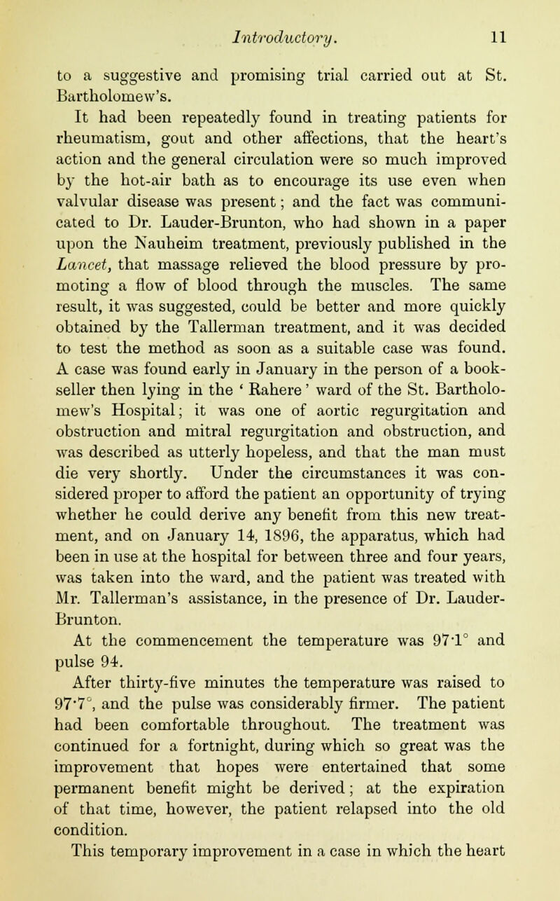 to a suggestive and promising trial carried out at St. Bartholomew's. It had been repeatedly found in treating patients for rheumatism, gout and other affections, that the heart's action and the general circulation were so much improved by the hot-air bath as to encourage its use even when valvular disease was present; and the fact was communi- cated to Dr. Lauder-Brunton, who had shown in a paper upon the Nauheim treatment, previously published in the Lancet, that massage relieved the blood pressure by pro- moting a flow of blood through the muscles. The same result, it was suggested, could be better and more quickly obtained by the Tallerman treatment, and it was decided to test the method as soon as a suitable case was found. A case was found early in January in the person of a book- seller then lying in the ' Rahere' ward of the St. Bartholo- mew's Hospital; it was one of aortic regurgitation and obstruction and mitral regurgitation and obstruction, and was described as utterly hopeless, and that the man must die very shortly. Under the circumstances it was con- sidered proper to afford the patient an opportunity of trying whether he could derive any benefit from this new treat- ment, and on January 14, 1896, the apparatus, which had been in use at the hospital for between three and four years, was taken into the ward, and the patient was treated with Mr. Tallerman's assistance, in the presence of Dr. Lauder- Brunton. At the commencement the temperature was 97'1° and pulse 94. After thirty-five minutes the temperature was raised to 97'7°, and the pulse was considerably firmer. The patient had been comfortable throughout. The treatment was continued for a fortnight, during which so great was the improvement that hopes were entertained that some permanent benefit might be derived; at the expiration of that time, however, the patient relapsed into the old condition. This temporary improvement in a case in which the heart