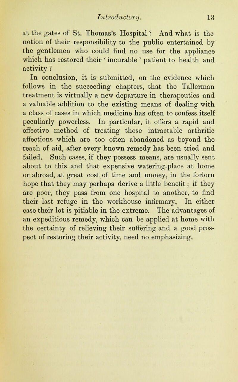 at the gates of St. Thomas's Hospital ? And what is the notion of their responsibility to the public entertained by the gentlemen who could find no use for the appliance which has restored their ' incurable ' patient to health and activity ? In conclusion, it is submitted, on the evidence which follows in the succeeding chapters, that the Tallerman treatment is virtually a new departure in therapeutics and a valuable addition to the existing means of dealing with a class of cases in which medicine has often to confess itself peculiarly powerless. In particular, it offers a rapid and effective method of treating those intractable arthritic affections which are too often abandoned as beyond the reach of aid, after every known remedy has been tried and failed. Such cases, if they possess means, are usually sent about to this and that expensive watering-place at home or abroad, at great cost of time and money, in the forlorn hope that they may perhaps derive a little benefit; if they are poor, they pass from one hospital to another, to find their last refuge in the workhouse infirmary. In either case their lot is pitiable in the extreme. The advantages of an expeditious remedy, which can be applied at home with the certainty of relieving their suffering and a good pros- pect of restoring their activity, need no emphasizing.