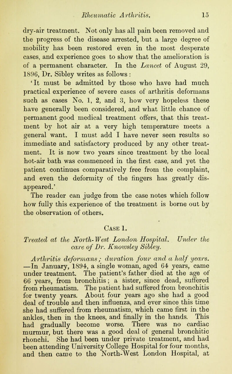 dry-air treatment. Not only has all pain been removed and the progress of the disease arrested, but a large degree of mobility has been restored even in the most desperate cases, and experience goes to show that the amelioration is of a permanent character. In the Lancet of August 29, 1896, Dr. Sibley writes as follows : 'It must be admitted by those who have had much practical experience of severe cases of arthritis deformans such as cases No. 1, 2, and 3, how very hopeless these have generally been considered, and what little chance of permanent good medical treatment offers, that this treat- ment by hot air at a very high temperature meets a general want. I must add I have never seen results so immediate and satisfactory produced by any other treat- ment. It is now two years since treatment by the local hot-air bath was commenced in the first case, and yet the patient continues comparatively free from the complaint, and even the deformity of the fingers has greatly dis- appeared.' The reader can judge from the case notes which follow how fully this experience of the treatment is borne out by the observation of others. Case 1. Treated at the North- West London Hospital. Under the care of Dr. Knoivsley Sibley. Arthritis deformans; duration four and a half years. —In January, 1S94, a single woman, aged 64 years, came under treatment. The patient's father died at the age of 66 years, from bronchitis; a sister, since dead, suffered from rheumatism. The patient had suffered from bronchitis for twenty years. About four years ago she had a good deal of trouble and then influenza, and ever since this time she had suffered from rheumatism, which came first in the ankles, then in the knees, and finally in the hands. This had gradually become worse. There was no cardiac murmur, but there was a good deal of general bronchitic rhonchi. She had been under private treatment, and had been attending University College Hospital for four months, and then came to the North-West London Hospital, at