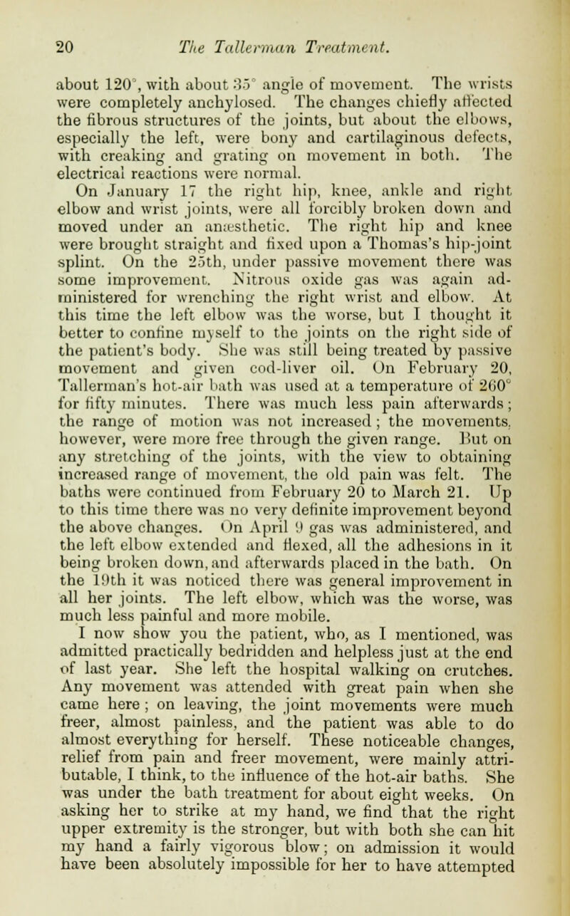 about 120', with about 35° angle of movement. The wrists were completely anchylosed. The changes chiefly affected the fibrous structures of the joints, but about the elbows, especially the left, were bony and cartilaginous defects, with creaking and grating on movement in both. The electrical reactions were normal. On January 17 the right hip, knee, ankle and right elbow and wrist joints, were all forcibly broken down and moved under an anesthetic. The right hip and knee were brought straight and fixed upon a Thomas's hip-joint splint. On the 25th, under passive movement there was some improvement. Nitrous oxide gas was again ad- ministered for wrenching the right wrist and elbow. At this time the left elbow was the worse, but I thought it better to confine m)self to the joints on the right side of the patient's body. She was still being treated by passive movement and given cod-liver oil. On February 20, Tallerman's hot-air bath was used at a temperature of 2G0 for fifty minutes. There was much less pain afterwards; the range of motion was not increased ; the movements, however, were more free through the given range. But on any stretching of the joints, with the view to obtaining increased range of movement, the old pain was felt. The baths were continued from February 20 to March 21. Up to this time there was no very definite improvement beyond the above changes. On April '.) gas was administered, and the left elbow extended and flexed, all the adhesions in it being broken down, and afterwards placed in the bath. On the l!)th it was noticed there was general improvement in all her joints. The left elbow, which was the worse, was much less painful and more mobile. I now show you the patient, who, as I mentioned, was admitted practically bedridden and helpless just at the end of last year. She left the hospital walking on crutches. Any movement was attended with great pain when she came here ; on leaving, the joint movements were much freer, almost painless, and the patient was able to do almost everything for herself. These noticeable changes, relief from pain and freer movement, were mainly attri- butable, I think, to the influence of the hot-air baths. She was under the bath treatment for about eight weeks. On asking her to strike at my hand, we find that the right upper extremity is the stronger, but with both she can hit my hand a fairly vigorous blow; on admission it would have been absolutely impossible for her to have attempted