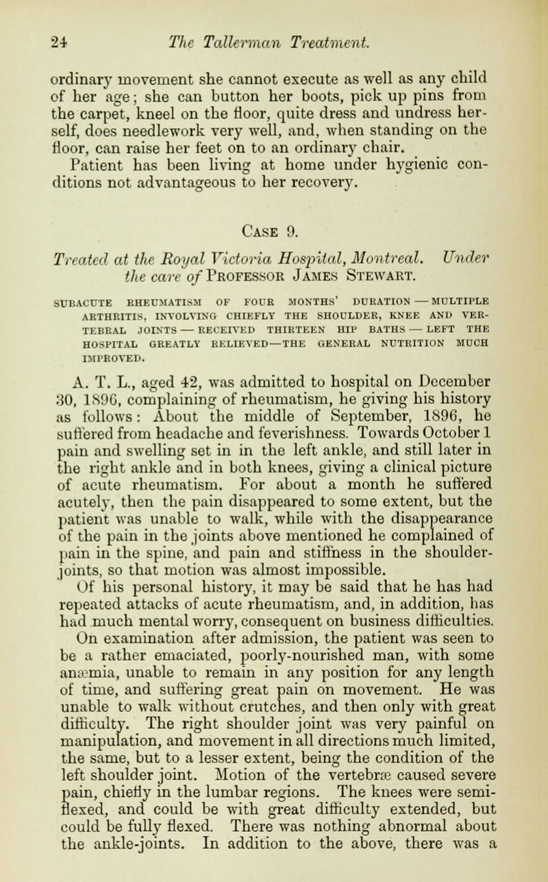 ordinary movement she cannot execute as well as any child of her age; she can button her boots, pick up pins from the carpet, kneel on the floor, quite dress and undress her- self, does needlework very well, and, when standing on the floor, can raise her feet on to an ordinary chair. Patient has been living at home under hygienic con- ditions not advantageous to her recovery. Case 9. Treated at the Royal Victoria Hospital, Montreal. Under the care of Professor James Stewart. SUBACUTE RHEUMATISM OF FOUR MONTHS' DURATION — MULTIPLE ARTHRITIS, INVOLVING CHIEFLY THE SHOULDER, KNEE AND VER- TEBRAL JOINTS — RECEIVED THIRTEEN HIP BATHS — LEFT THE HOSPITAL GREATLY RELIEVED—THE GENERAL NUTRITION MUCH IMPROVED. A. T. L., aged 42, was admitted to hospital on December 30, 1S9G, complaining of rheumatism, he giving his history as follows: About the middle of September, 1896, he suffered from headache and feverishness. Towards October 1 pain and swelling set in in the left ankle, and still later in the right ankle and in both knees, giving a clinical picture of acute rheumatism. For about a month he suffered acutely, then the pain disappeared to some extent, but the patient was unable to walk, while with the disappearance of the pain in the joints above mentioned he complained of pain in the spine, and pain and stiffness in the shoulder- joints, so that motion was almost impossible. Of his personal history, it may be said that he has had repeated attacks of acute rheumatism, and, in addition, has had much mental worry, consequent on business difficulties. On examination after admission, the patient was seen to be a rather emaciated, poorly-nourished man, with some anaemia, unable to remain in any position for any length of time, and suffering great pain on movement. He was unable to walk without crutches, and then only with great difficulty. The right shoulder joint was very painful on manipulation, and movement in all directions much limited, the same, but to a lesser extent, being the condition of the left shoulder joint. Motion of the vertebrae caused severe Sain, chiefly in the lumbar regions. The knees were semi- exed, and could be with great difficulty extended, but could be fully flexed. There was nothing abnormal about the ankle-joints. In addition to the above, there was a