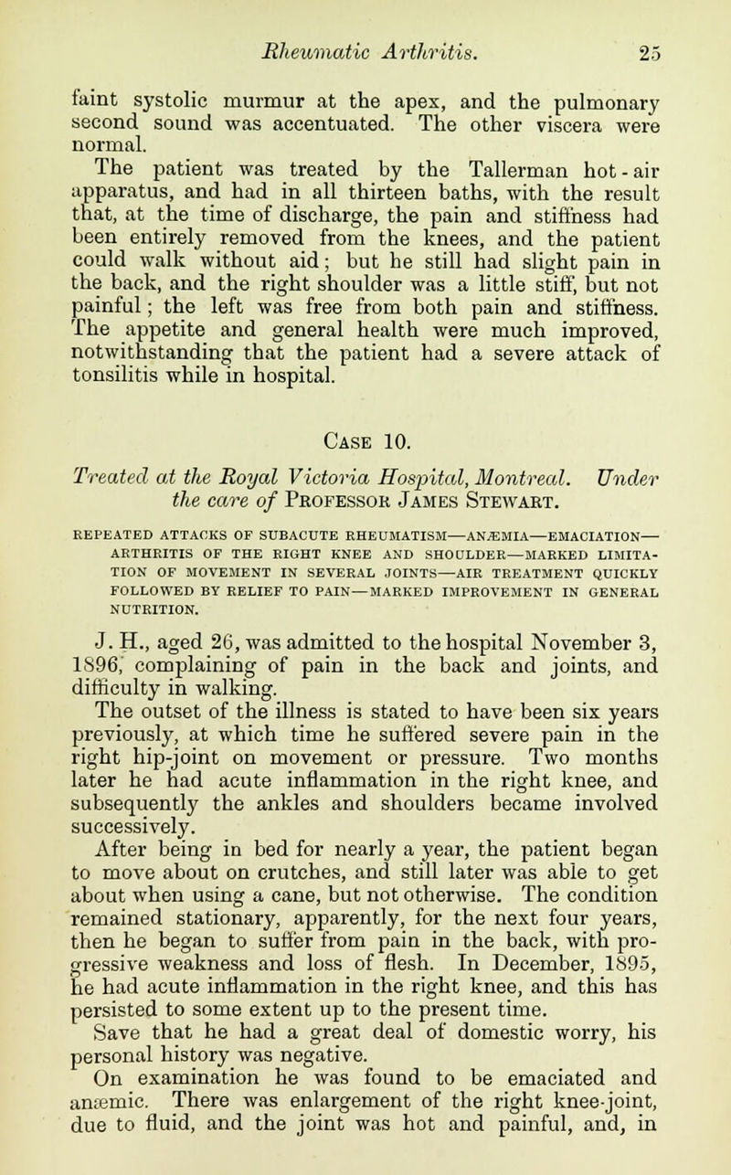 faint systolic murmur at the apex, and the pulmonary second sound was accentuated. The other viscera were normal. The patient was treated by the Tallerman hot-air apparatus, and had in all thirteen baths, with the result that, at the time of discharge, the pain and stiffness had been entirely removed from the knees, and the patient could walk without aid; but he still had slight pain in the back, and the right shoulder was a little stiff, but not painful; the left was free from both pain and stiffness. The appetite and general health were much improved, notwithstanding that the patient had a severe attack of tonsilitis while in hospital. Case 10. Treated at the Royal Victoria Hospital, Montreal. Under the care of Professor James Stewart. REPEATED ATTACKS OF SUBACUTE RHEUMATISM—ANAEMIA—EMACIATION— ARTHRITIS OF THE RIGHT KNEE AND SHOULDER—MARKED LIMITA- TION OF MOVEMENT IN SEVERAL JOINTS—AIR TREATMENT QUICKLY FOLLOWED BY RELIEF TO PAIN—MARKED IMPROVEMENT IN GENERAL NUTRITION. J. H., aged 26, was admitted to the hospital November 3, 1896, complaining of pain in the back and joints, and difficulty in walking. The outset of the illness is stated to have been six years previously, at which time he suffered severe pain in the right hip-joint on movement or pressure. Two months later he had acute inflammation in the right knee, and subsequently the ankles and shoulders became involved successively. After being in bed for nearly a year, the patient began to move about on crutches, and still later was able to get about when using a cane, but not otherwise. The condition remained stationary, apparently, for the next four years, then he began to suffer from pain in the back, with pro- gressive weakness and loss of flesh. In December, 1895, he had acute inflammation in the right knee, and this has persisted to some extent up to the present time. Save that he had a great deal of domestic worry, his personal history was negative. On examination he was found to be emaciated and antemic. There was enlargement of the right knee-joint, due to fluid, and the joint was hot and painful, and, in