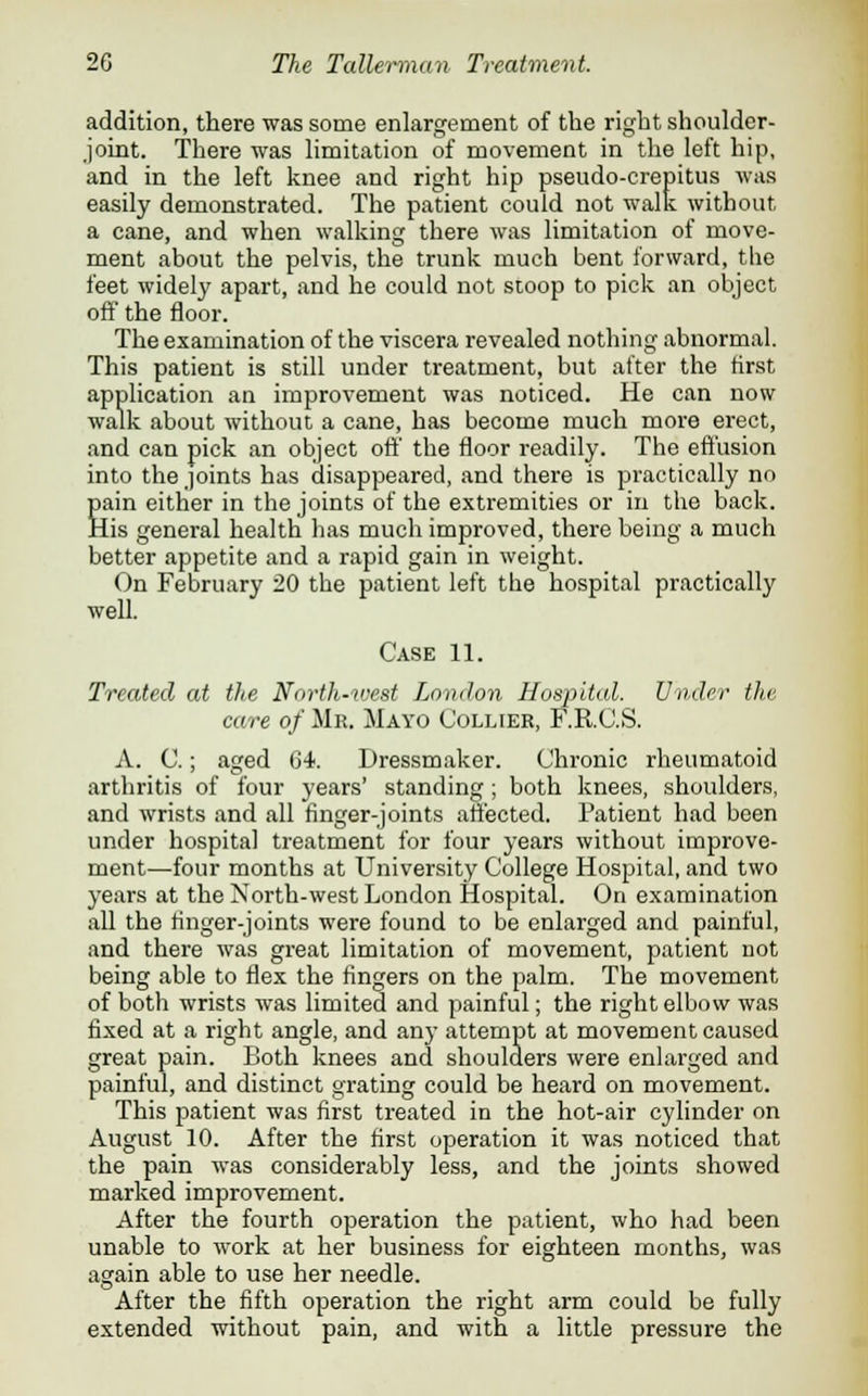 addition, there was some enlargement of the right shoulder- joint. There was limitation of movement in the left hip, and in the left knee and right hip pseudo-crepitus was easily demonstrated. The patient could not walk without a cane, and when walking there was limitation of move- ment about the pelvis, the trunk much bent forward, the feet widely apart, and he could not stoop to pick an object off the floor. The examination of the viscera revealed nothing abnormal. This patient is still under treatment, but after the first application an improvement was noticed. He can now walk about without a cane, has become much more erect, and can pick an object off the floor readily. The effusion into the joints has disappeared, and there is practically no Eain either in the joints of the extremities or in the back, [is general health has much improved, there being a much better appetite and a rapid gain in weight. On February 20 the patient left the hospital practically well. Case 11. Treated at the Nnrth-west London Hospital. Under the care of Mr. Mayo Collier, F.R.C.S. A. C.; aged 64. Dressmaker. Chi-onic rheumatoid arthritis of four years' standing ; both knees, shoulders, and wrists and all finger-joints affected. Patient had been under hospital treatment for four years without improve- ment—four months at University College Hospital, and two years at the North-west London Hospital. On examination all the finger-joints were found to be enlarged and painful, and there was great limitation of movement, patient not being able to flex the fingers on the palm. The movement of both wrists was limited and painful; the right elbow was fixed at a right angle, and any attempt at movement caused great pain. Both knees and shoulders were enlarged and painful, and distinct grating could be heard on movement. This patient was first treated in the hot-air cylinder on August 10. After the first operation it was noticed that the pain was considerably less, and the joints showed marked improvement. After the fourth operation the patient, who had been unable to work at her business for eighteen months, was again able to use her needle. After the fifth operation the right arm could be fully extended without pain, and with a little pressure the