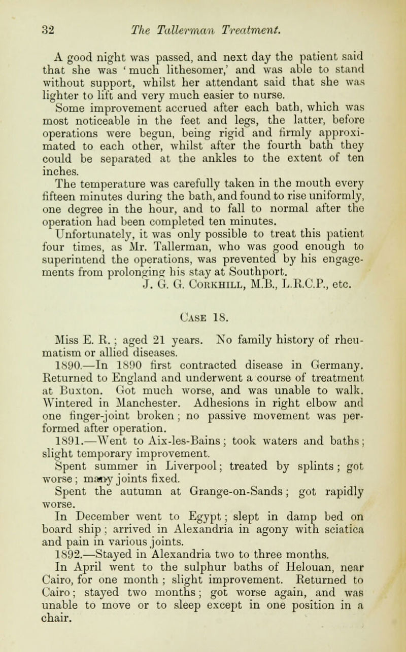 A good night was passed, and next day the patient said that she was ' much lithesomer,' and was able to stand without support, whilst her attendant said that she was lighter to lift and very much easier to nurse. Some improvement accrued after each bath, which was most noticeable in the feet and legs, the latter, before operations were begun, being rigid and firmly approxi- mated to each other, whilst after the fourth bath they could be separated at the ankles to the extent of ten inches. The temperature was carefully taken in the mouth every fifteen minutes during the bath, and found to rise uniformly, one degree in the hour, and to fall to normal after the operation had been completed ten minutes. Unfortunately, it was only possible to treat this patient, four times, as Mr. Tallerman, who was good enough to superintend the operations, was prevented by his engage- ments from prolonging his stay at Southport. J. G. G. Corkhill, M.B., L.R.C.P., etc. Case 18. Miss E. R.; aged 21 years. No family history of rheu- matism or allied diseases. 1890.—In ls!>0 first contracted disease in Germany. Returned to England and underwent a course of treatment at Buxton. Got much worse, and was unable to walk. Wintered in Manchester. Adhesions in right elbow and one finger-joint broken ; no passive movement was per- formed after operation. 1891.—Went to Aix-les-Bains; took waters and baths; slight temporary improvement. Spent summer in Liverpool; treated by splints; got worse; many joints fixed. Spent the autumn at Grange-on-Sands; got rapidly worse. In December went to Egypt; slept in damp bed on board ship : arrived in Alexandria in agony with sciatica and pain in various joints. 1892.—Stayed in Alexandria two to three months. In April went to the sulphur baths of Helouan, near Cairo, for one month ; slight improvement. Returned to Cairo; stayed two months; got worse again, and was unable to move or to sleep except in one position in a chair.