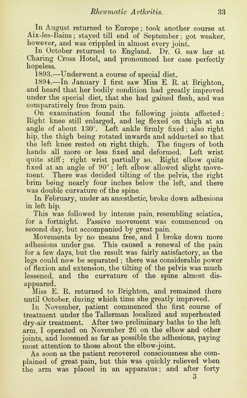 In August returned to Europe ; took another course at Aix-les-Bains; stayed till end of September; got weaker, however, and was crippled in almost every joint. In October returned to England. Dr. G. saw her at Charing Cross Hotel, and pronounced her case perfectly hopeless. 1893.—Underwent a course of special diet. 1894.—In January I first saw Miss E. R. at Brighton, and heard that her bodily condition had greatly improved under the special diet, that she had gained flesh, and was comparatively free from pain. On examination found the following joints affected : Right knee still enlarged, and leg flexed on thigh at an angle of about 130°. Left ankle firmly fixed; also right hip, the thigh being rotated inwards and adducted so that the left knee rested on right thigh. The fingers of both hands all more or less fixed and deformed. Left wrist quite stiff; right wrist partially so. Right elbow quite fixed at an angle of 90°; left elbow allowed slight move- ment. There was decided tilting of the pelvis, the right brim being nearly four inches below the left, and there was double curvature of the spine. In February, under an aneesthetic, broke down adhesions in left hip. This was followed by intense pain, resembling sciatica, for a fortnight. Passive movement was commenced on second day, but accompanied by great pain. Movements by no means free, and I broke down more adhesions under gas. This caused a renewal of the pain for a few days, but the result was fairly satisfactory, as the legs could now be separated ; there was considerable power of flexion and extension, the tilting of the pelvis was much lessened, and the curvature of the spine almost dis- appeared. Miss E. R. returned to Brighton, and remained there until October, during which time she greatly improved. In November, patient commenced the first course of treatment under the Tallerman localized and superheated dry-air treatment. After two preliminary baths to the left arm, I operated on November 26 on the elbow and other joints, and loosened as far as possible the adhesions, paying most attention to those about the elbow-joint. As soon as the patient recovered consciousness she com- plained of great pain, but this was quickly relieved when the arm was placed in an apparatus; and after forty 3