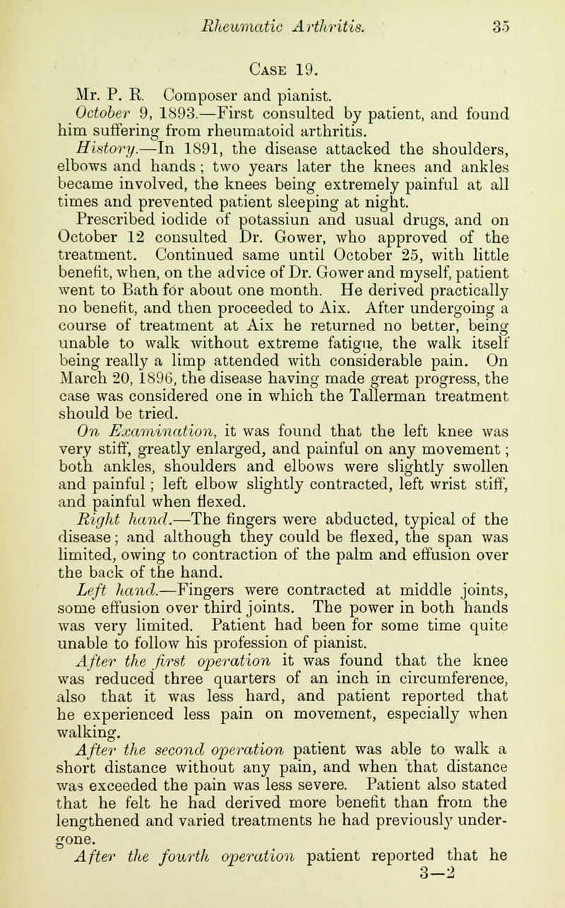 Case 19. Mr. P. R. Composer and pianist. October 9, 1893.—First consulted by patient, and found him suffering from rheumatoid arthritis. History.—In 1891, the disease attacked the shoulders, elbows and hands; two years later the knees and ankles became involved, the knees being extremely painful at all times and prevented patient sleeping at night. Prescribed iodide of potassiun and usual drugs, and on October 12 consulted Dr. Gower, who approved of the treatment. Continued same until October 25, with little benefit, when, on the advice of Dr. Gower and myself, patient went to Bath for about one month. He derived practically no benefit, and then proceeded to Aix. After undergoing a course of treatment at Aix he returned no better, being unable to walk without extreme fatigue, the walk itself being really a limp attended with considerable pain. On March 20, 1896, the disease having made great progress, the case was considered one in which the Tallerman treatment should be tried. On Examination, it was found that the left knee was very stiff, greatly enlarged, and painful on any movement; both ankles, shoulders and elbows were slightly swollen and painful; left elbow slightly contracted, left wrist stiff, and painful when Hexed. Right hand.—The fingers were abducted, typical of the disease; and although they could be flexed, the span was limited, owing to contraction of the palm and effusion over the back of the hand. Left hand.—Fingers were contracted at middle joints, some effusion over third joints. The power in both hands was very limited. Patient had been for some time quite unable to follow his profession of pianist. After the first operation it was found that the knee was reduced three quarters of an inch in circumference, also that it was less hard, and patient reported that he experienced less pain on movement, especially when walking. After the second operation patient was able to walk a short distance without any pain, and when that distance was exceeded the pain was less severe. Patient also stated that he felt he had derived more benefit than from the lengthened and varied treatments he had previously under- gone. After the fourth operation patient reported that he