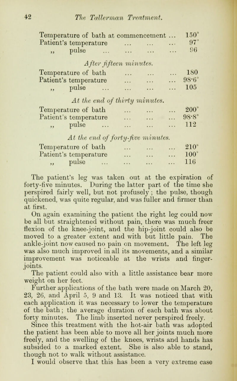 Temperature of bath at commencement ... 150° Patient's temperature ... ... ..• 97° ,, pulse ... ... ... ... 96 After fifteen minute*. Temperature of bath ... ... ... ISO Patient's temperature ... ... ... 9(S-6° ,, pulse ... ... ... ... 105 At the end of thirty minutes. Temperature of bath ... ... ... 200° Patient's temperature ... ... ... 9(S8° ,, pulse ... ... ... ... 112 At the cod <if /'oiiy-five minutes. Temperature of bath ... ... ... 210° Patient's temperature ... ... ... 100' „ pulse ... ... ... ... 116 The patient's leg was taken out at the expiration of forty-five minutes. During the latter part of the time she perspired fairly well, but not profusely ; the pulse, though quickened, was quite regular, and was fuller and firmer than at first. On again examining the patient the right leg could now be all but straightened without pain, there was much freer flexion of the knee-joint, and the hip-joint could also be moved to a greater extent and with but little pain. The ankle-joint now caused no pain on movement. The left leg was also much improved in all its movements, and a similar improvement was noticeable at the wrists and finger- joints. The patient could also with a little assistance bear more weight on her feet. Further applications of the bath were made on March 20, 23, 26, and April 5, 9 and 1.3. It was noticed that with each application it was necessary to lower the temperature of the bath; the average duration of each bath was about forty minutes. The limb inserted never perspired freely. Since this treatment with the hot-air bath was adopted the patient has been able to move all her joints much more freely, and the swelling of the knees, wrists and hands has subsided to a marked extent. She is also able to stand, though not to walk without assistance. I would observe that this has been a very extreme case