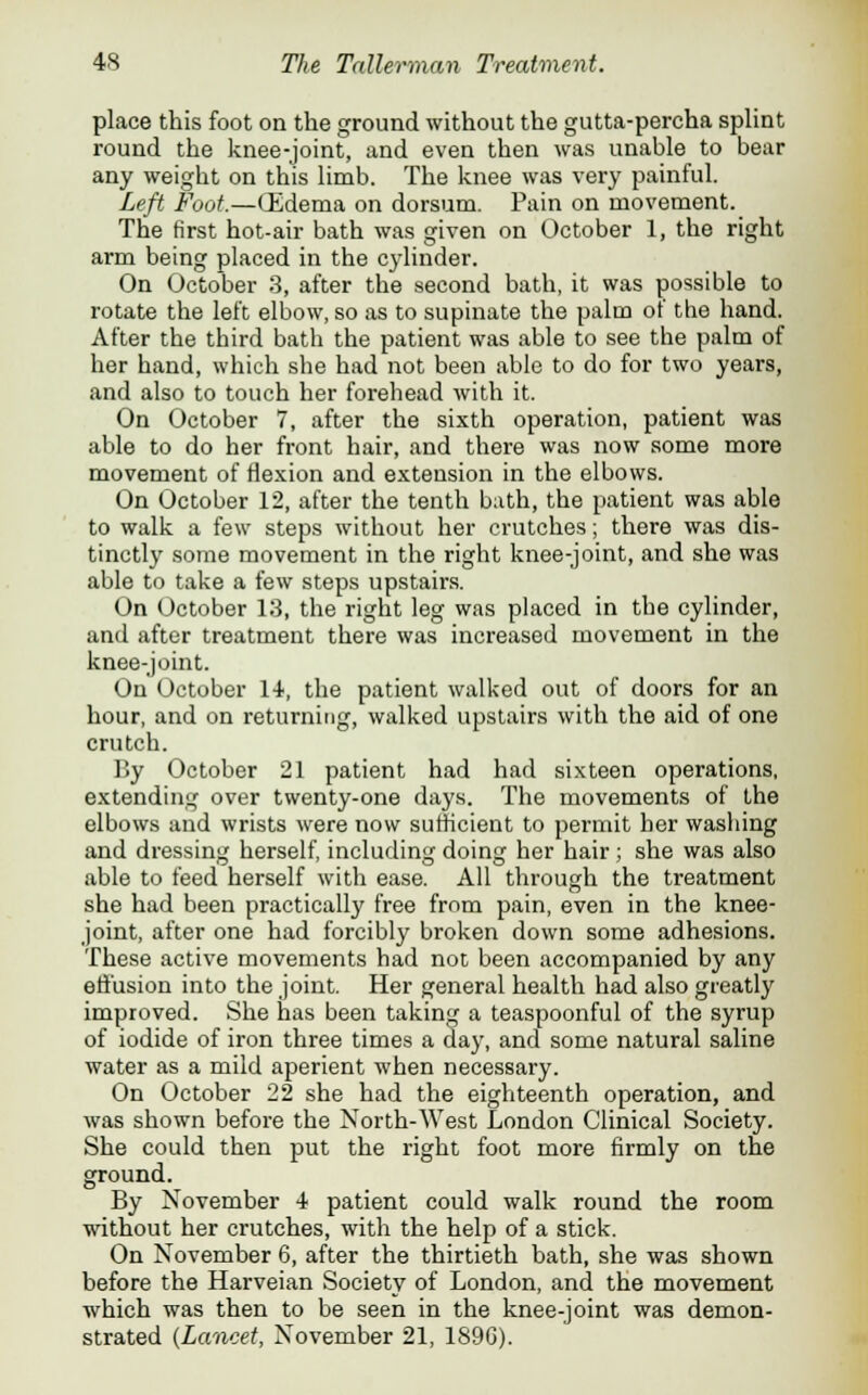 place this foot on the ground without the gutta-percha splint round the knee-joint, and even then was unable to bear any weight on this limb. The knee was very painful. Left Foot.—(Edema on dorsum. Pain on movement. The first hot-air bath was given on October 1, the right arm being placed in the cylinder. On October 3, after the second bath, it was possible to rotate the left elbow, so as to supinate the palm of the hand. After the third bath the patient was able to see the palm of her hand, which she had not been able to do for two years, and also to touch her forehead with it. On October 7, after the sixth operation, patient was able to do her front hair, and there was now some more movement of flexion and extension in the elbows. On October 12, after the tenth bath, the patient was able to walk a few steps without her crutches; there was dis- tinctly some movement in the right knee-joint, and she was able to take a few steps upstairs. On October 13, the right leg was placed in the cylinder, and after treatment there was increased movement in the knee-joint. On October 14-, the patient walked out of doors for an hour, and on returning, walked upstairs with the aid of one crutch. By October 21 patient had had sixteen operations, extending over twenty-one days. The movements of the elbows and wrists were now sufficient to permit ber washing and dressing herself, including doing her hair ; she was also able to feed herself with ease. All through the treatment she had been practically free from pain, even in the knee- joint, after one had forcibly broken down some adhesions. These active movements had not been accompanied by any effusion into the joint. Her general health had also greatly improved. She has been taking a teaspoonful of the syrup of iodide of iron three times a day, and some natural saline water as a mild aperient when necessary. On October 22 she had the eighteenth operation, and was shown before the North-West London Clinical Society. She could then put the right foot more firmly on the ground. By November 4 patient could walk round the room without her crutches, with the help of a stick. On November 6, after the thirtieth bath, she was shown before the Harveian Society of London, and the movement which was then to be seen in the knee-joint was demon- strated (Lancet, November 21, 1896).
