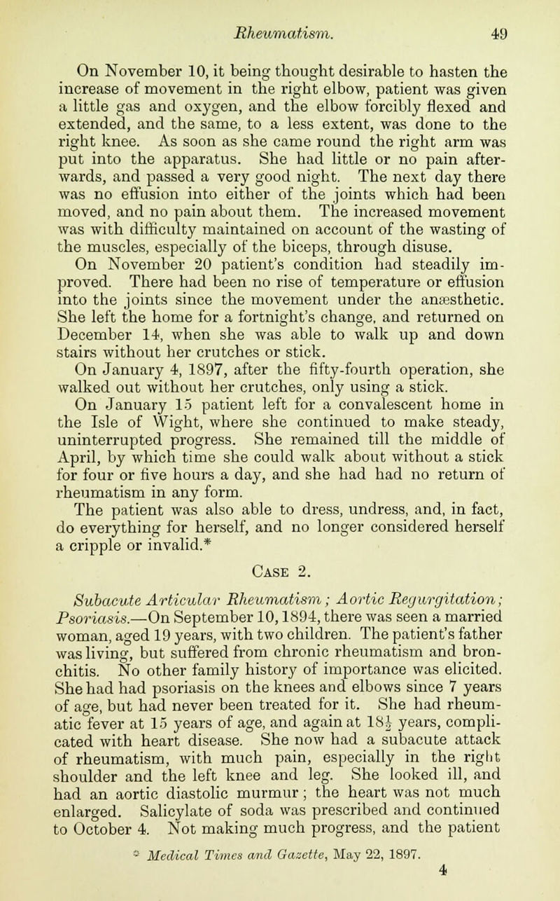 On November 10, it being thought desirable to hasten the increase of movement in the right elbow, patient was given a little gas and oxygen, and the elbow forcibly flexed and extended, and the same, to a less extent, was done to the right knee. As soon as she came round the right arm was put into the apparatus. She had little or no pain after- wards, and passed a very good night. The next day there was no effusion into either of the joints which had been moved, and no pain about them. The increased movement was with difficulty maintained on account of the wasting of the muscles, especially of the biceps, through disuse. On November 20 patient's condition had steadily im- proved. There had been no rise of temperature or effusion into the joints since the movement under the anaesthetic. She left the home for a fortnight's change, and returned on December 14, when she was able to walk up and down stairs without her crutches or stick. On January 4, 1897, after the fifty-fourth operation, she walked out without her crutches, only using a stick. On January 15 patient left for a convalescent home in the Isle of Wight, where she continued to make steady, uninterrupted progress. She remained till the middle of April, by which time she could walk about without a stick for four or five hours a day, and she had had no return of rheumatism in any form. The patient was also able to dress, undress, and, in fact, do everything for herself, and no longer considered herself a cripple or invalid.* Case 2. Subacute Articular Rheumatism; Aortic Regurgitation; Psoriasis.—On September 10,1894, there was seen a married woman, aged 19 years, with two children. The patient's father was living, but suffered from chronic rheumatism and bron- chitis. No other family history of importance was elicited. She had had psoriasis on the knees and elbows since 7 years of age, but had never been treated for it. She had rheum- atic fever at 15 years of age, and again at 18-i years, compli- cated with heart disease. She now had a subacute attack of rheumatism, with much pain, especially in the right shoulder and the left knee and leg. She looked ill, and had an aortic diastolic murmur; the heart was not much enlarged. Salicylate of soda was prescribed and continued to October 4. Not making much progress, and the patient 8 Medical Times and Gazette, May 22, 1897.