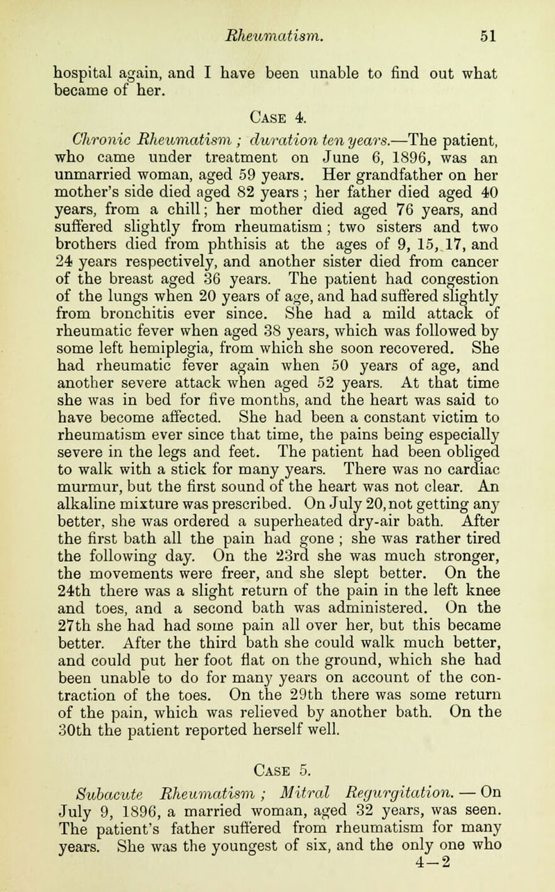 hospital again, and I have been unable to find out what became of her. Case 4. Chronic Rheumatism ; duration ten years.—The patient, who came under treatment on June 6, 1896, was an unmarried woman, aged 59 years. Her grandfather on her mother's side died aged 82 years ; her father died aged 40 years, from a chill; her mother died aged 76 years, and suffered slightly from rheumatism; two sisters and two brothers died from phthisis at the ages of 9, 15, 17, and 24 years respectively, and another sister died from cancer of the breast aged 36 years. The patient had congestion of the lungs when 20 years of age, and had suffered slightly from bronchitis ever since. She had a mild attack of rheumatic fever when aged 38 years, which was followed by some left hemiplegia, from which she soon recovered. She had rheumatic fever again when 50 years of age, and another severe attack when aged 52 years. At that time she was in bed for five months, and the heart was said to have become affected. She had been a constant victim to rheumatism ever since that time, the pains being especially severe in the legs and feet. The patient had been obliged to walk with a stick for many years. There was no cardiac murmur, but the first sound of the heart was not clear. An alkaline mixture was prescribed. On July 20, not getting any better, she was ordered a superheated dry-air bath. After the first bath all the pain had gone ; she was rather tired the following day. On the 23rd she was much stronger, the movements were freer, and she slept better. On the 24th there was a slight return of the pain in the left knee and toes, and a second bath was administered. On the 27th she had had some pain all over her, but this became better. After the third bath she could walk much better, and could put her foot flat on the ground, which she had been unable to do for many years on account of the con- traction of the toes. On the 29th there was some return of the pain, which was relieved by another bath. On the 30th the patient reported herself well. Case 5. Subacute Rheumatism ; Mitral Regurgitation. — On July 9, 1896, a married woman, aged 32 years, was seen. The patient's father suffered from rheumatism for many years. She was the youngest of six, and the only one who 4-2