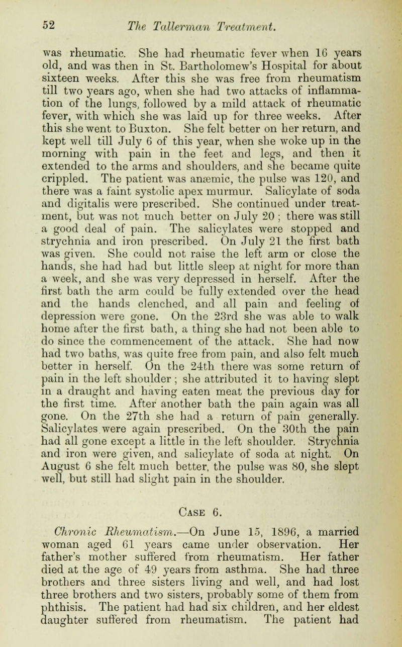 was rheumatic. She had rheumatic fever when 10 years old, and was then in St. Bartholomew's Hospital for about sixteen weeks. After this she was free from rheumatism till two years ago, when she had two attacks of inflamma- tion of the lungs, followed by a mild attack of rheumatic fever, with which she was laid up for three weeks. After this she went to Buxton. She felt better on her return, and kept well till July 6 of this year, when she woke up in the morning with pain in the feet and legs, and then it extended to the arms and shoulders, and she became quite crippled. The patient was ansemic, the pulse was 120, and there was a faint systolic apex murmur. Salicylate of soda and digitalis were prescribed. She continued under treat- ment, but was not much better on July 20 ; there was still a good deal of pain. The salicylates were stopped and strychnia and iron prescribed. On July 21 the first bath was given. She could not raise the left arm or close the hands, she had had but little sleep at night for more than a week, and she was very depressed in herself. After the first batli the arm could be fully extended over the head and the hands clenched, and all pain and feeling of depression were gone. On the 23rd she was able to walk home after the first bath, a thing she had not been able to do since the commencement of the attack. She had now had two baths, was quite free from pain, and also felt much better in herself. On the 24th there was some return of pain in the left shoulder ; she attributed it to having slept in a draught and having eaten meat the previous day for the first time. After another bath the pain again was all gone. On the 27th she had a return of pain generally. Salicylates were again prescribed. On the 30th the pain had all gone except a little in the left shoulder. Strychnia and iron were given, and salicylate of soda at night. On August G she felt much better, the pulse was (SO, she slept well, but still had slight pain in the shoulder. Case 6. Chronic Rheumatism.—On June 15, 1896, a married woman aged 61 years came under observation. Her father's mother suffered from rheumatism. Her father died at the age of 49 years from asthma. She had three brothers and three sisters living and well, and had lost three brothers and two sisters, probably some of them from phthisis. The patient had had six children, and her eldest daughter suffered from rheumatism. The patient had