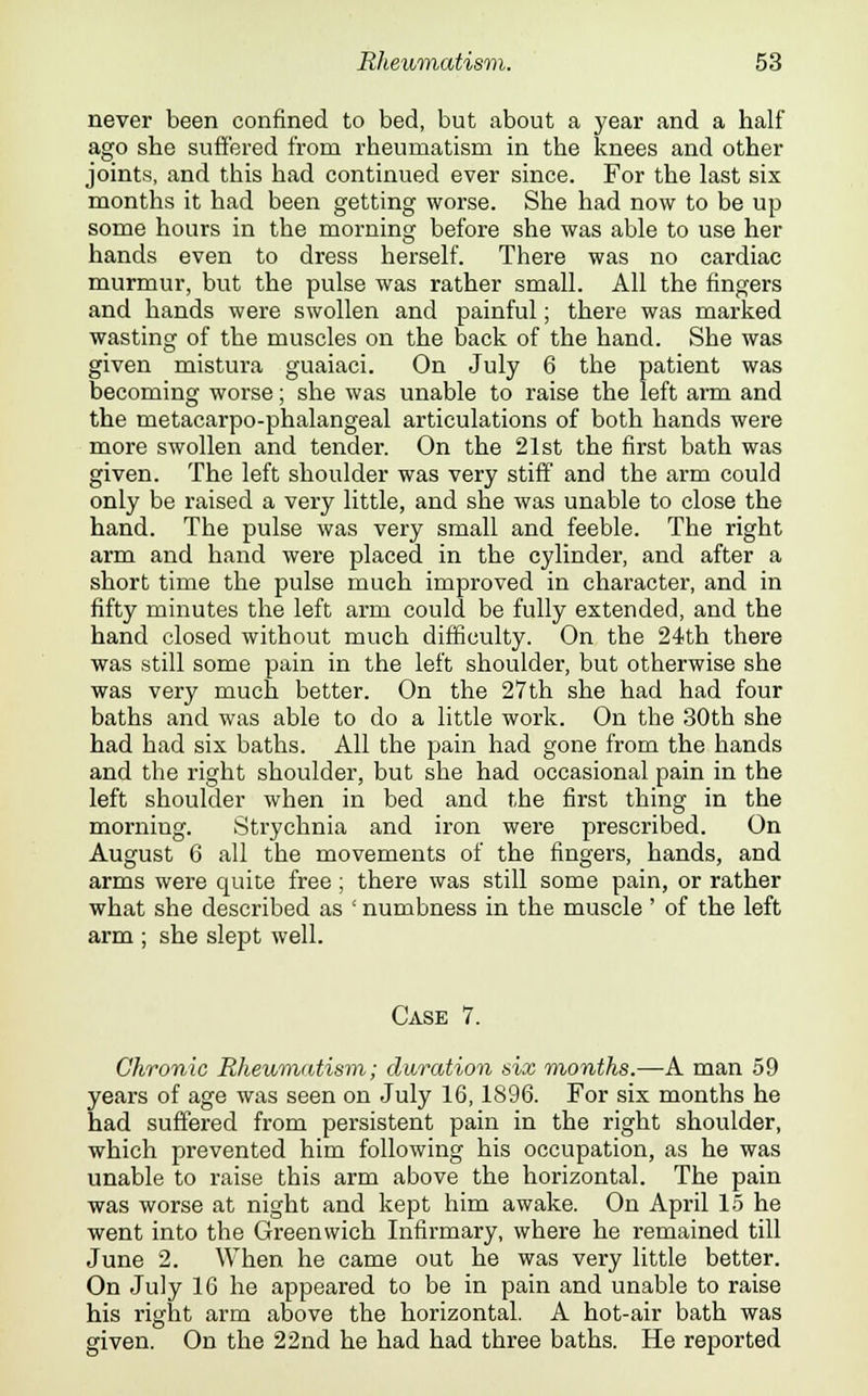 never been confined to bed, but about a year and a half ago she suffered from rheumatism in the knees and other joints, and this had continued ever since. For the last six months it had been getting worse. She had now to be up some hours in the morning before she was able to use her hands even to dress herself. There was no cardiac murmur, but the pulse was rather small. All the fingers and hands were swollen and painful; there was marked wasting of the muscles on the back of the hand. She was given mistura guaiaci. On July 6 the patient was becoming worse; she was unable to raise the left arm and the metacarpo-phalangeal articulations of both hands were more swollen and tender. On the 21st the first bath was given. The left shoulder was very stiff and the arm could only be raised a very little, and she was unable to close the hand. The pulse was very small and feeble. The right arm and hand were placed in the cylinder, and after a short time the pulse much improved in character, and in fifty minutes the left arm could be fully extended, and the hand closed without much difficulty. On the 24th there was still some pain in the left shoulder, but otherwise she was very much better. On the 27th she had had four baths and was able to do a little work. On the 30th she had had six baths. All the pain had gone from the hands and the right shoulder, but she had occasional pain in the left shoulder when in bed and the first thing in the morning. Strychnia and iron were prescribed. On August 6 all the movements of the fingers, hands, and arms were quite free; there was still some pain, or rather what she described as ' numbness in the muscle' of the left arm ; she slept well. Case 7. Chronic Rheumatism; duration six months.—-A man 59 years of age was seen on July 16,1896. For six months he had suffered from persistent pain in the right shoulder, which prevented him following his occupation, as he was unable to raise this arm above the horizontal. The pain was worse at night and kept him awake. On April 15 he went into the Greenwich Infirmary, where he remained till June 2. When he came out he was very little better. On July 16 he appeared to be in pain and unable to raise his right arm above the horizontal. A hot-air bath was given. On the 22nd he had had three baths. He reported