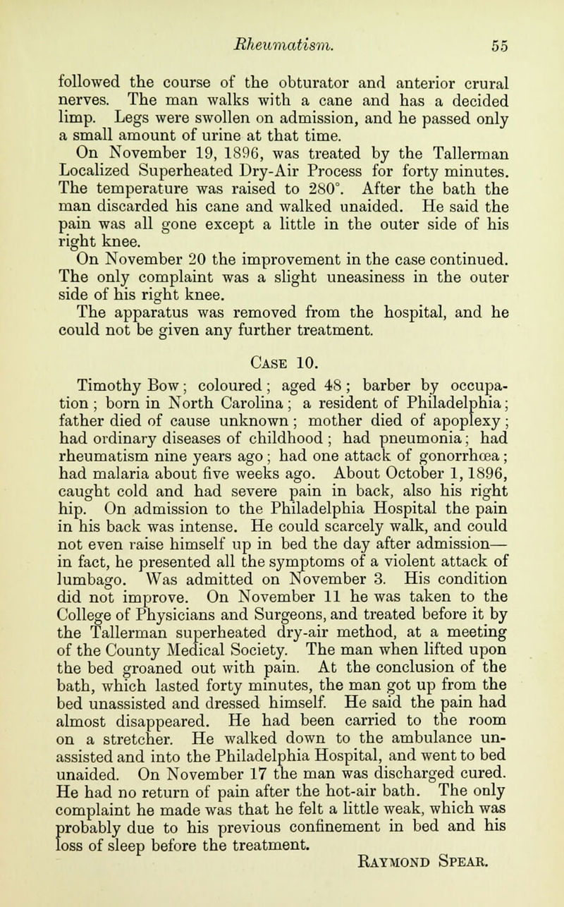 followed the course of the obturator and anterior crural nerves. The man walks with a cane and has a decided limp. Legs were swollen on admission, and he passed only a small amount of urine at that time. On November 19, 1896, was treated by the Tallerman Localized Superheated Dry-Air Process for forty minutes. The temperature was raised to 280°. After the bath the man discarded his cane and walked unaided. He said the pain was all gone except a little in the outer side of his right knee. On November 20 the improvement in the case continued. The only complaint was a slight uneasiness in the outer side of his right knee. The apparatus was removed from the hospital, and he could not be given any further treatment. Case 10. Timothy Bow ; coloured ; aged 48 ; barber by occupa- tion ; born in North Carolina; a resident of Philadelphia; father died of cause unknown ; mother died of apoplexy ; had ordinary diseases of childhood ; had pneumonia; had rheumatism nine years ago ; had one attack of gonorrhoea; had malaria about five weeks ago. About October 1,1896, caught cold and had severe pain in back, also his right hip. On admission to the Philadelphia Hospital the pain in his back was intense. He could scarcely walk, and could not even raise himself up in bed the day after admission— in fact, he presented all the symptoms of a violent attack of lumbago. Was admitted on November 3. His condition did not improve. On November 11 he was taken to the College of Physicians and Surgeons, and treated before it by the Tallerman superheated dry-air method, at a meeting of the County Medical Society. The man when lifted upon the bed groaned out with pain. At the conclusion of the bath, which lasted forty minutes, the man got up from the bed unassisted and dressed himself. He said the pain had almost disappeared. He had been carried to the room on a stretcher. He walked down to the ambulance un- assisted and into the Philadelphia Hospital, and went to bed unaided. On November 17 the man was discharged cured. He had no return of pain after the hot-air batb. The only complaint he made was that he felt a little weak, which was {>robably due to his previous confinement in bed and his oss of sleep before the treatment. Raymond Spear.