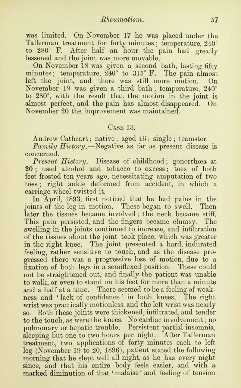 was limited. On November 17 he was placed under the Tallerman treatment for forty minutes ; temperature, 240° to 280° F. After half an hour the pain had greatly lessened and the joint was more movable. On November 18 was given a second bath, lasting fifty minutes; temperature, 240° to 315° F. The pain almost left the joint, and there was still more motion. On November 19 was given a third bath; temperature, 240° to 280°, with the result that the motion in the joint is almost perfect, and the pain has almost disappeared. On November 20 the improvement was maintained. Ca.se 13. Andrew Cathcart; native; aged 46 ; single ; teamster. Family History.—Negative as far as present disease is concerned. Present History.—Disease of childhood; gonorrhoea at 20 ; used alcohol and tobacco to excess; toes of both feet frosted ten years ago, necessitating amputation of two toes; right ankle deformed from accident, in which a carriage wheel twisted it. In April, 1893, first noticed that he had pains in the joints of the leg in motion. These began to swell. Then later the tissues became involved ; the neck became stiff. This pain persisted, and the fingers became clumsy. The swelling in the joints continued to increase, and infiltration of the tissues about the joint took place, which was greater in the right knee. The joint presented a hard, indurated feeling, rather sensitive to touch, and as the disease pro- gressed there was a progressive loss of motion, due to a fixation of both legs in a semiflexed position. These could not be straightened out, and finally the patient was unable to walk, or even to stand on his feet for more than a minute and a half at a time. There seemed to be a feeling of weak- ness and ' lack of confidence ' in both knees. The right wrist was practically motionless, and the left wrist was nearly so. Both these joints were thickened, infiltrated, and tender to the touch, as were the knees. No cardiac involvement; no pulmonary or hepatic trouble. Persistent partial insomnia, sleeping but one to two hours per night. After Tallerman treatment, two applications of forty minutes each to left leg (November 19 to 20, 1896), patient stated the following morning that he slept well all night, as he has every night since, and that his entire body feels easier, and with a marked diminution of that ' malaise' and feeling of tension