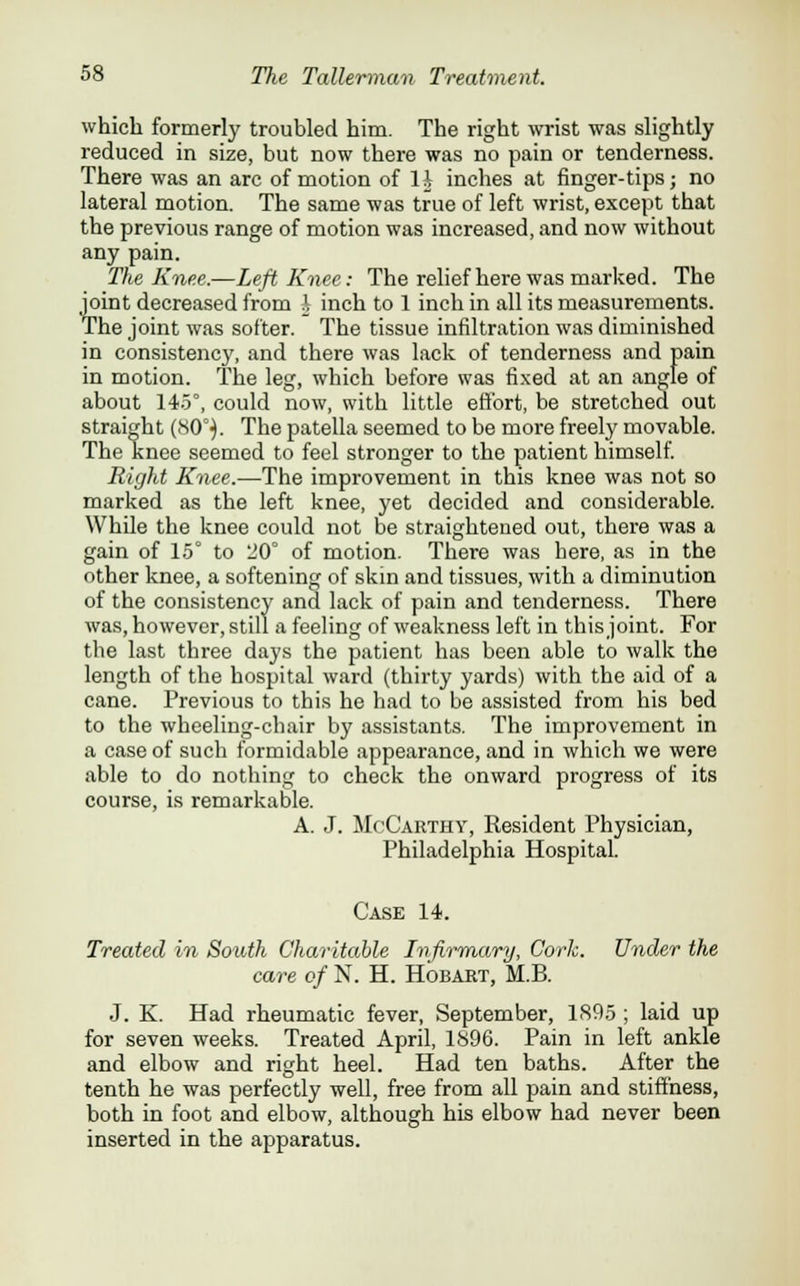 6 which formerly troubled him. The right wrist was slightly reduced in size, but now there was no pain or tenderness. There was an arc of motion of H inches at finger-tips; no lateral motion. The same was true of left wrist, except that the previous range of motion was increased, and now without The Knee.—Left Knee: The relief here was marked. The joint decreased from ^ inch to 1 inch in all its measurements. The joint was softer. The tissue infiltration was diminished in consistency, and there was lack of tenderness and pain in motion. The leg, which before was fixed at an angle of about 145°, could now, with little effort, be stretched out straight (80°}. The patella seemed to be more freely movable. The knee seemed to feel stronger to the patient himself. Right Knee.—The improvement in this knee was not so marked as the left knee, yet decided and considerable. While the knee could not be straightened out, there was a gain of 15° to '20° of motion. There was here, as in the other knee, a softening of skin and tissues, with a diminution of the consistency and lack of pain and tenderness. There was, however, still a feeling of weakness left in this joint. For the last three days the patient has been able to walk the length of the hospital ward (thirty yards) with the aid of a cane. Previous to this he had to be assisted from his bed to the wheeling-chair by assistants. The improvement in a case of such formidable appearance, and in which we were able to do nothing to check the onward progress of its course, is remarkable. A. J. McCarthy, Resident Physician, Philadelphia Hospital. Case 14. Treated in South Charitable Infirmary, Cork. Under the care of N. H. Hobart, M.B. J. K. Had rheumatic fever, September, 1895 ; laid up for seven weeks. Treated April, 1896. Pain in left ankle and elbow and right heel. Had ten baths. After the tenth he was perfectly well, free from all pain and stiffness, both in foot and elbow, although his elbow had never been inserted in the apparatus.