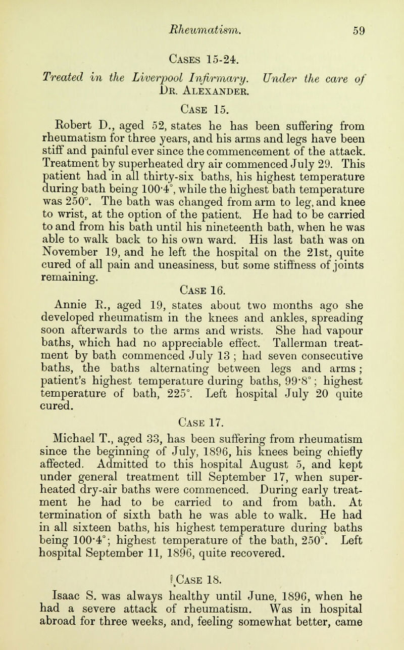 Cases 15-24. Treated in the Liverpool Infirmary. Under the care of Dr. Alexander. Case 15. Kobert D., aged 52, states he has been suffering from rheumatism for three years, and his arms and legs have been stiff and painful ever since the commencement of the attack. Treatment by superheated dry air commenced July 29. This patient had in all thirty-six baths, his highest temperature during bath being 100-4°, while the highest bath temperature was 250°. The bath was changed from arm to leg, and knee to wrist, at the option of the patient. He had to be carried to and from his bath until his nineteenth bath, when he was able to walk back to his own ward. His last bath was on November 19, and he left the hospital on the 21st, quite cured of all pain and uneasiness, but some stiffness of joints remaining. Case 16. Annie E., aged 19, states about two months ago she developed rheumatism in the knees and ankles, spreading soon afterwards to the arms and wrists. She had vapour baths, which had no appreciable effect. Tallerman treat- ment by bath commenced July 13 ; had seven consecutive baths, the baths alternating between legs and arms; patient's highest temperature during baths, 998°; highest temperature of bath, 225°. Left hospital July 20 quite cured. Case 17. Michael T., aged 33, has been suffering from rheumatism since the beginning of July, 1896, his knees being chiefly affected. Admitted to this hospital August 5, and kept under general treatment till September 17, when super- heated dry-air baths were commenced. During early treat- ment he had to be carried to and from bath. At termination of sixth bath he was able to walk. He had in all sixteen baths, his highest temperature during baths being 100-4°; highest temperature of the bath, 250°. Left hospital September 11, 1896, quite recovered. ? Case 18. Isaac S. was always healthy until June, 1896, when he had a severe attack of rheumatism. Was in hospital abroad for three weeks, and, feeling somewhat better, came