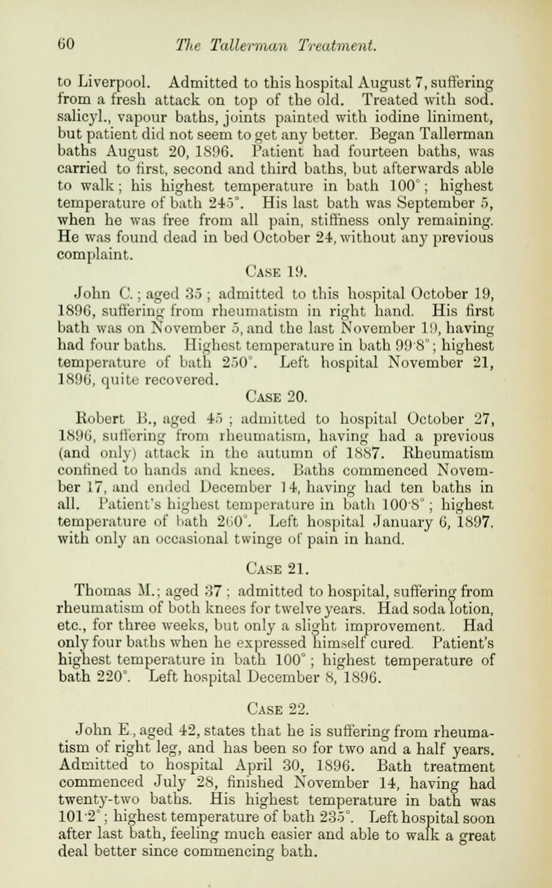 to Liverpool. Admitted to this hospital August 7, suffering from a fresh attack on top of the old. Treated with sod. salicyl., vapour baths, joints painted with iodine liniment, but patient did not seem to get any better. Began Tallerman baths August 20, 1896. Patient had fourteen baths, was carried to first, second and third baths, but afterwards able to walk; his highest temperature in bath 100°; highest temperature of bath 245°. His last bath was September 5, when he was free from all pain, stiffness only remaining. He was found dead in bed October 24, without any previous complaint. Case 19. John C.; aged 35 ; admitted to this hospital October 19, 1896, suffering from rheumatism in right hand. His first bath was on November 5, and the last November l!>, having had four baths. Highest temperature in bath 99 8°; highest temperature of bath 250°. Left hospital November 21, 1896, quite recovered. Case 20. Robert B., aged 45 ; admitted to hospital October 27, 1896, suffering from rheumatism, having had a previous (and only) attack in the autumn of 1887. Rheumatism confined to hands and knees. Baths commenced Novem- ber 17, and ended December 14, having had ten baths in all. Patient's highest temperature in bath 1008°; highest temperature of bath 2tJ0°. Left hospital January 6, 1897, with only an occasional twinge of pain in hand. Case 21. Thomas M.; aged 37 ; admitted to hospital, suffering from rheumatism of both knees for twelve years. Had soda lotion, etc., for three weeks, but only a slight improvement. Had only four baths when he expressed himself cured. Patient's highest temperature in bath 100°; highest temperature of bath 220°. Left hospital December 8, 1896. Case 22. John E., aged 42, states that he is suffering from rheuma- tism of right leg, and has been so for two and a half years. Admitted to hospital April 30, 1896. Bath treatment commenced July 28, finished November 14, having had twenty-two baths. His highest temperature in bath was 101 2C; highest temperature of bath 235°. Left hospital soon after last bath, feeling much easier and able to walk a great deal better since commencing bath.