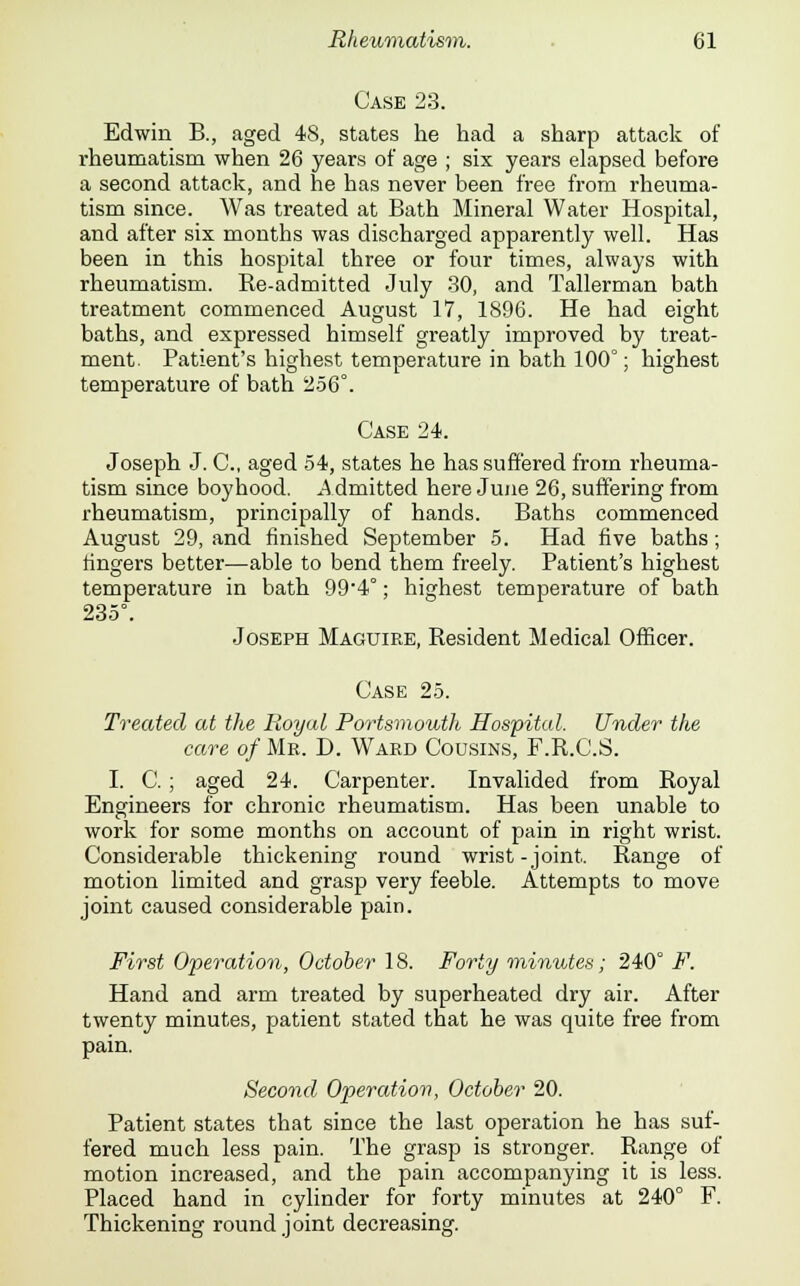 Case 23. Edwin B., aged 48, states he had a sharp attack of rheumatism when 26 years of age ; six years elapsed before a second attack, and he has never been free from rheuma- tism since. Was treated at Bath Mineral Water Hospital, and after six months was discharged apparently well. Has been in this hospital three or four times, always with rheumatism. Re-admitted July 30, and Tallerman bath treatment commenced August 17, 1896. He had eight baths, and expressed himself greatly improved by treat- ment. Patient's highest temperature in bath 100°; highest temperature of bath 256°. Case 24. Joseph J. C, aged 54, states he has suffered from rheuma- tism since boyhood. Admitted here June 26, suffering from rheumatism, principally of hands. Baths commenced August 29, and finished September 5. Had five baths; fingers better—able to bend them freely. Patient's highest temperature in bath 99*4°; highest temperature of bath 235°. Joseph Maguire, Resident Medical Officer. Case 25. Treated at the Royal Portsmouth Hospital. Under the care of Mr. D. Ward Cousins, F.R.C.S. I. C. ; aged 24. Carpenter. Invalided from Royal Engineers for chronic rheumatism. Has been unable to work for some months on account of pain in right wrist. Considerable thickening round wrist-joint. Range of motion limited and grasp very feeble. Attempts to move joint caused considerable pain. First Operation, October 18. Forty minutes; 240° F. Hand and arm treated by superheated dry air. After twenty minutes, patient stated that he was quite free from pain. Second Operation, October 20. Patient states that since the last operation he has suf- fered much less pain. The grasp is stronger. Range of motion increased, and the pain accompanying it is less. Placed hand in cylinder for forty minutes at 240° F. Thickening round joint decreasing.