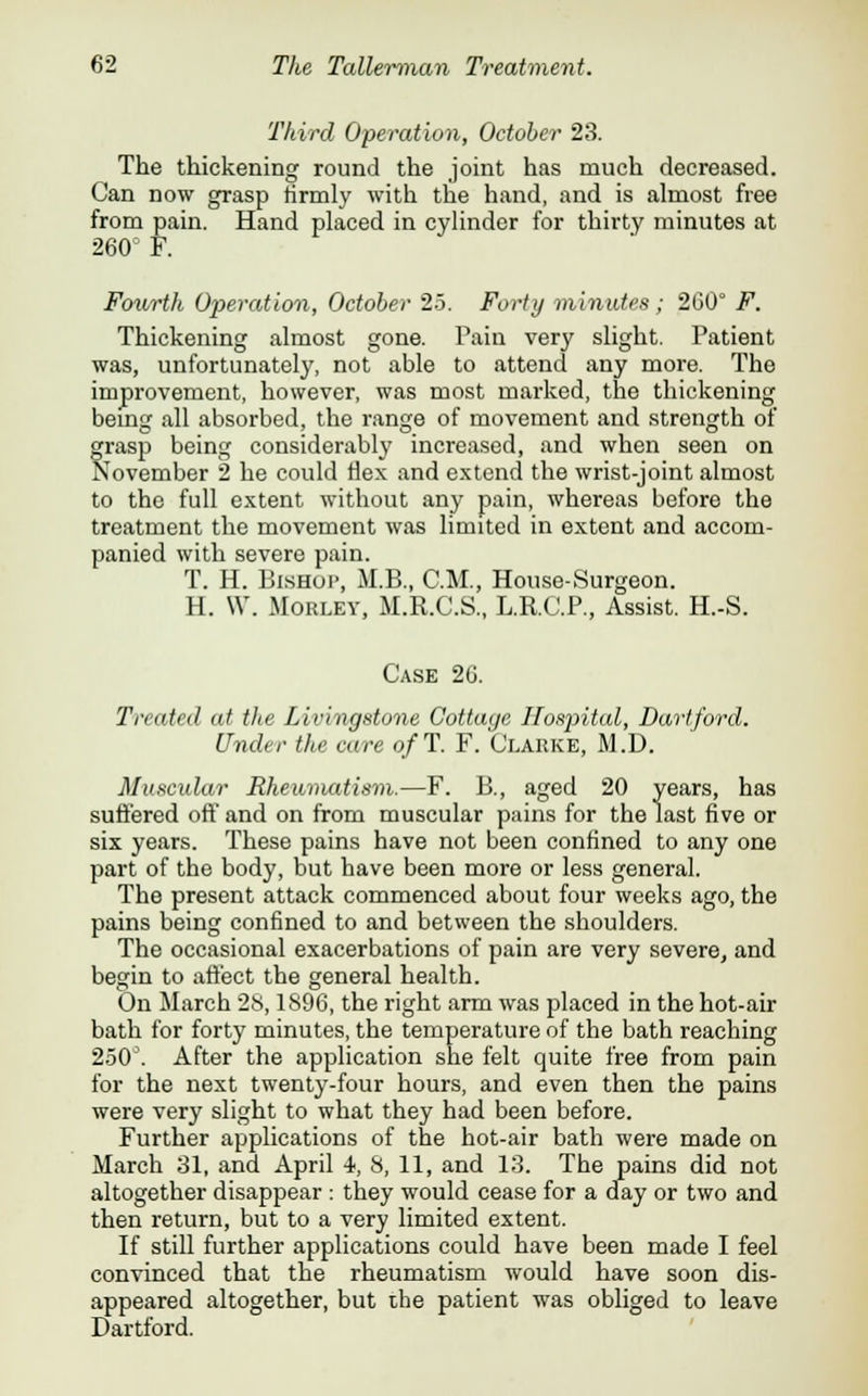 Third Operation, October 23. The thickening round the joint has much decreased. Can now grasp tirmly with the hand, and is almost free from pain. Hand placed in cylinder for thirty minutes at 260: F. Fourth Operation, October 25. Forty minutes; 260° F. Thickening almost gone. Tain very slight. Patient was, unfortunately, not able to attend any more. The improvement, however, was most marked, the thickening being all absorbed, the range of movement and strength of grasp being considerably increased, and when seen on November 2 he could Hex and extend the wrist-joint almost to the full extent without any pain, whereas before the treatment the movement was limited in extent and accom- panied with severe pain. T. H. Bishop, M.B., CM., House-Surgeon. H. W. Morley, M.R.C.S., L.R.C.P., Assist. H.-S. Case 26. Treated at the Livingstone Cottage Hospital, Dartford. Under the care o/T. F. Clarke, M.D. Maseidar Rheumatism.—F. B., aged 20 years, has suffered off and on from muscular pains for the last five or six years. These pains have not been confined to any one part of the body, but have been more or less general. The present attack commenced about four weeks ago, the pains being confined to and between the shoulders. The occasional exacerbations of pain are very severe, and begin to affect the general health. On March 28,1896, the right arm was placed in the hot-air bath for forty minutes, the temperature of the bath reaching 250°. After the application she felt quite free from pain for the next twenty-four hours, and even then the pains were very slight to what they had been before. Further applications of the hot-air bath were made on March 31, and April 4, 8, 11, and 13. The pains did not altogether disappear : they would cease for a day or two and then return, but to a very limited extent. If still further applications could have been made I feel convinced that the rheumatism would have soon dis- appeared altogether, but the patient was obliged to leave Dartford.