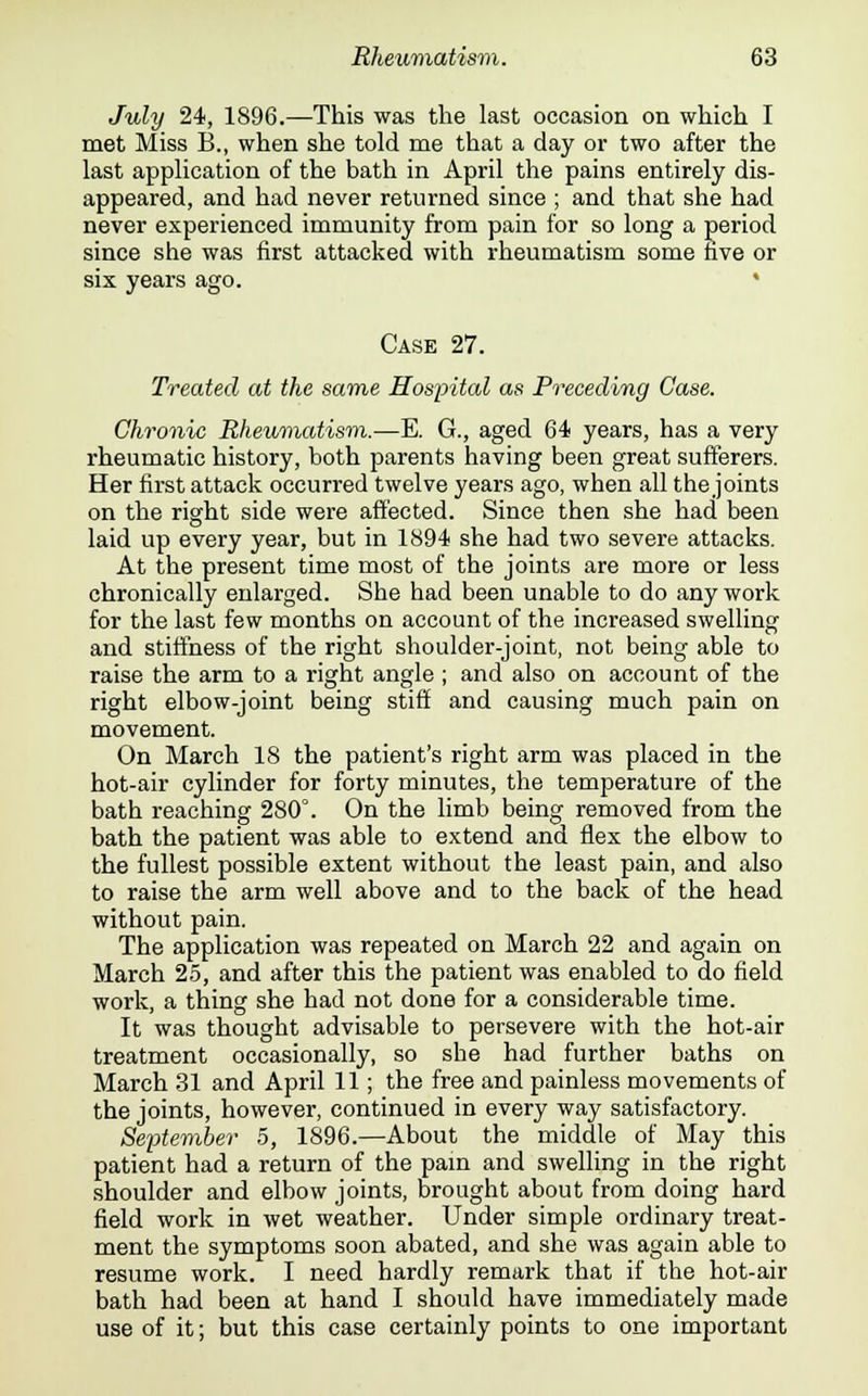 July 24, 1896.—This was the last occasion on which I met Miss B., when she told me that a day or two after the last application of the bath in April the pains entirely dis- appeared, and had never returned since ; and that she had never experienced immunity from pain for so long a period since she was first attacked with rheumatism some five or six years ago. Case 27. Treated at the same Hospital as Preceding Case. Chronic Rheumatism.—E. G., aged 64 years, has a very rheumatic history, both parents having been great sufferers. Her first attack occurred twelve years ago, when all the joints on the right side were affected. Since then she had been laid up every year, but in 1894 she had two severe attacks. At the present time most of the joints are more or less chronically enlarged. She had been unable to do any work for the last few months on account of the increased swelling and stiffness of the right shoulder-joint, not being able to raise the arm to a right angle ; and also on account of the right elbow-joint being stiff and causing much pain on movement. On March 18 the patient's right arm was placed in the hot-air cylinder for forty minutes, the temperature of the bath reaching 280°. On the limb being removed from the bath the patient was able to extend and flex the elbow to the fullest possible extent without the least pain, and also to raise the arm well above and to the back of the head without pain. The application was repeated on March 22 and again on March 25, and after this the patient was enabled to do field work, a thing she had not done for a considerable time. It was thought advisable to persevere with the hot-air treatment occasionally, so she had further baths on March 31 and April 11; the free and painless movements of the joints, however, continued in every way satisfactory. September 5, 1896.—About the middle of May this patient had a return of the pain and swelling in the right shoulder and elbow joints, brought about from doing hard field work in wet weather. Under simple ordinary treat- ment the symptoms soon abated, and she was again able to resume work. I need hardly remark that if the hot-air bath had been at hand I should have immediately made use of it; but this case certainly points to one important