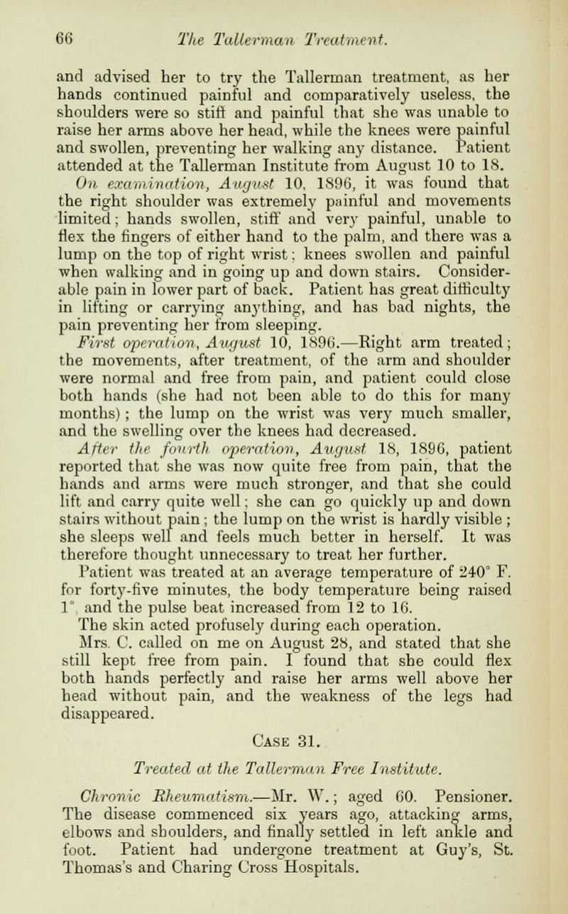 and advised her to try the Tallerman treatment, as her hands continued painful and comparatively useless, the shoulders were so stift and painful that she was unable to raise her arms above her head, while the knees were painful and swollen, preventing her walking any distance. Patient attended at the Tallerman Institute from August 10 to 18. On examination, August 10, 1896, it was found that the right shoulder was extremely painful and movements limited; hands swollen, stiff and very painful, unable to flex the fingers of either hand to the palm, and there was a lump on the top of right wrist: knees swollen and painful when walking and in going up and down stairs. Consider- able pain in lower part of back. Patient has great difficulty in lifting or carrying anj'thing, and has bad nights, the pain preventing her from sleeping. First operation, August 10, 1896.—Right arm treated; the movements, after treatment, of the arm and shoulder were normal and free from pain, and patient could close both hands (she had not been able to do this for many months); the lump on the wrist was very much smaller, and the swelling over the knees had decreased. After the fourth operation, August 18, 1896, patient reported that she was now quite free from pain, that the hands and arms were much stronger, and that she could lift and carry quite well: she can go quickly up and down stairs without pain; the lump on the wrist is hardly visible ; she sleeps well and feels much better in herself. It was therefore thought unnecessary to treat her further. Patient was treated at an average temperature of 240° F. for forty-five minutes, the body temperature being raised 1° and the pulse beat increased from 12 to 16. The skin acted profusely during each operation. Mrs. C. called on me on August 28, and stated that she still kept free from pain. I found that she could flex both hands perfectly and raise her arms well above her head without pain, and the weakness of the legs had disappeared. Case 31. Treated at the Tallerman Free Institute. Chronic Rheumatism.—Mr. W.; aged 60. Pensioner. The disease commenced six years ago, attacking arms, elbows and shoulders, and finally settled in left ankle and foot. Patient had undergone treatment at Guy's, St. Thomas's and Charing Cross Hospitals.