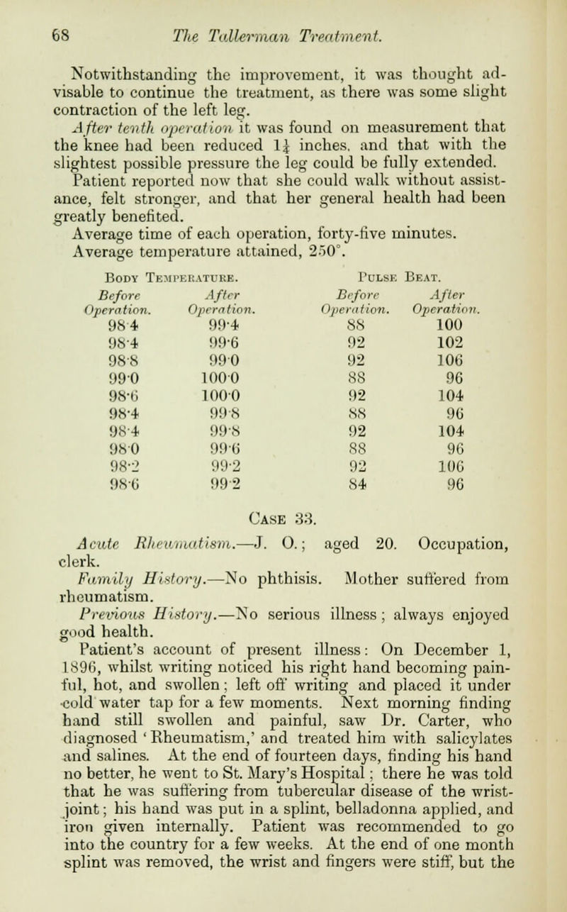 Notwithstanding the improvement, it was thought ad- visable to continue the treatment, as there was some slight contraction of the left leg. After tenth operation it was found on measurement that the knee had been reduced 1 \ inches, and that with the slightest possible pressure the leg could be fully extended. Patient reported now that she could walk without assist- ance, felt stronger, and that her general health had been greatly benefited. Average time of each operation, forty-five minutes. Average temperature attained, 250°. Body Temperature. Pulse Beat. Before After Before After Operation. Operation. Operation. Operation. 984 99-4 88 100 984 99-6 92 102 988 990 92 106 990 1000 88 96 98-6 1000 92 104 98-4 998 88 96 984 99-8 92 104 980 996 88 96 98-2 99-2 92 106 986 992 Case 33. 84 96 Acute Rheumatism.— -J. O.; aged 2C 1. Occupation, clerk. Family Hit tory.—No phthisis Mother suffered from rheumatism. Previous H istory.—N o serious illness ; always enjoyed good health. Patient's account of present illness: On December 1, 1896, whilst writing noticed his right hand becoming pain- ful, hot, and swollen; left off writing and placed it under •cold water tap for a few moments. Next morning finding hand still swollen and painful, saw Dr. Carter, who diagnosed'Rheumatism,'and treated him with salicylates and salines. At the end of fourteen days, finding his hand no better, he went to St. Mary's Hospital; there he was told that he was suffering from tubercular disease of the wrist- joint ; his hand was put in a splint, belladonna applied, and iron given internally. Patient was recommended to go into the country for a few weeks. At the end of one month splint was removed, the wrist and fingers were stiff, but the