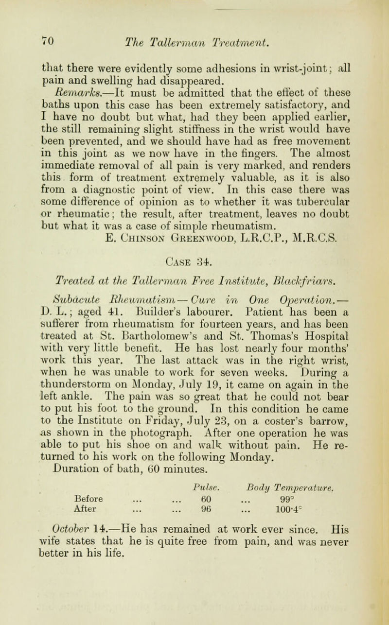 that there were evidently some adhesions in wrist-joint; all pain and swelling had disappeared. Remarks.—It must be admitted that the effect of these baths upon this case has been extremely satisfactory, and I have no doubt but what, had they been applied earlier, the still remaining slight stiffness in the wrist would have been prevented, and we should have had as free movement in this joint as we now have in the fingers. The almost immediate removal of all pain is very marked, and renders this form of treatment extremely valuable, as it is also from a diagnostic point of view. In this case there was some difference of opinion as to whether it was tubercular or rheumatic; the result, after treatment, leaves no doubt but what it was a case of simple rheumatism. E. C'hinson Greenwood, L.R.C.P., M.R.O.S. <_'ase :34. Treated at the Tallerman Free Institute, Blackfriars. Subacute Rheumatism—Cure in. One Operation.— D. L.; aged 41. Builder's labourer. Patient has been a sufferer from rheumatism for fourteen years, and has been treated at St. Bartholomew's and St. Thomas's Hospital with very little benefit. He has lost nearly four months' work this year. The last attack was in the right wrist, when he was unable to work for seven weeks. During a thunderstorm on Monday, July 19, it came on again in the left ankle. The pain was so great that he could not bear to put his foot to the ground. In this condition he came to the Institute on Friday, July 23, on a coster's barrow, as shown in the photograph. After one operation he was able to put his shoe on and walk without pain. He re- turned to his work on the following Monday. Duration of bath, (jO minutes. Pulse. Body Temperature. 60 99° 96 100-4= Before After October 14.—He has remained at work ever since. His wife states that he is quite free from pain, and was never better in his life.