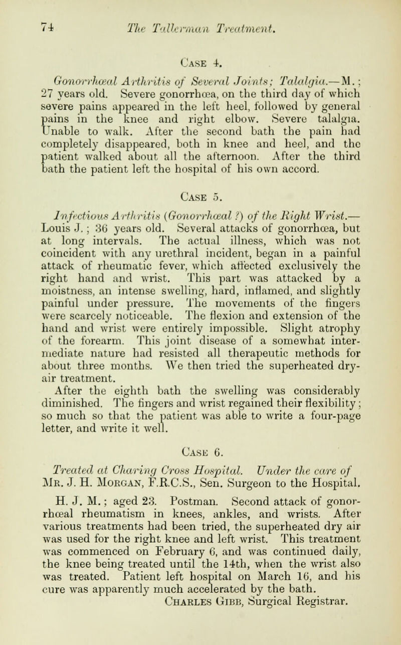 Case 4. Gonorrhoea! Arthritis of Several Joints; Talalgia.—M.; 27 years old. Severe gonorrhoea, on the third day of which severe pains appeared in the left heel, followed by general pains in the knee and right elbow. Severe talalgia. Unable to walk. After the second bath the pain had completely disappeared, both in knee and heel, and the patient walked about all the afternoon. After the third bath the patient left the hospital of his own accord. Case 5. Infectious A rihriMs (Gonorrhceal f) of the Rigid Wrist.— Louis J. ; 36 years old. Several attacks of gonorrhoea, but at long intervals. The actual illness, which was not coincident with any urethral incident, began in a painful attack of rheumatic fever, which affected exclusively the right hand and wrist. This part was attacked by a moistness, an intense swelling, hard, inflamed, and slightly painful under pressure. The movements of the fingers were scarcely noticeable. The flexion and extension of the hand and wrist were entirely impossible. Slight atrophy of the forearm. This joint disease of a somewhat inter- mediate nature had resisted all therapeutic methods for about three months. We then tried the superheated dry- air treatment. After the eighth bath the swelling was considerably diminished. The fingers and wrist regained their flexibility ; so much so that the patient was able to write a four-page letter, and write it well. Case C. Treated at Charing Cross Hospital. Under the care of Mr. J. H. Morgan, F.R.C.S., Sen. Surgeon to the Hospital. H. J. M.; aged 23. Postman. Second attack of gonor- rhceal rheumatism in knees, ankles, and wrists. After various treatments had been tried, the superheated dry air was used for the right knee and left wrist. This treatment was commenced on February 6, and was continued daily, the knee being treated until the 14th, when the wrist also was treated. Patient left hospital on March 16, and his cure was apparently much accelerated by the bath. Charles Gibb, Surgical Registrar.