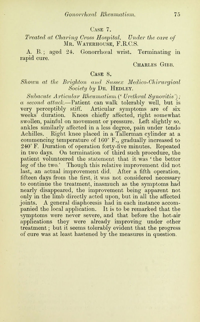 Case 7. Treated at Charing Cross Hospital. Under the care of Mr. Wateehouse, F.R.C.S. A. B.; aged 24. Gonorrhoeal wrist. Terminating in rapid cure. Charles Gibb. Case 8. Shown at the Brighton and Sussex Medico-Chirv/rgical Society by Dr. Hedley. Subacute Articular Rheumatism (' Urethral Synovitis'); a second attack.—Patient can walk tolerably well, but is very perceptibly stiff. Articular symptoms are of six weeks' duration. Knees chiefly affected, right somewhat swollen, painful on movement or pressure. Left slightly so, ankles similarly affected in a less degree, pain under tendo Achilles. Right knee placed in a Tallerman cylinder at a commencing temperature of 160° F., gradually increased to 240° F. Duration of operation forty-five minutes. Repeated in two days. On termination of third such procedure, the {)atient volunteered the statement that it was ' the better eg of the two.' Though this relative improvement did not last, an actual improvement did. After a fifth operation, fifteen days from the first, it was not considered necessary to continue the treatment, inasmuch as the symptoms had nearly disappeared, the improvement being apparent not only in the limb directly acted upon, but in all the affected joints. A general diaphoresis had in each instance accom- panied the local application. It is to be remarked that the symptoms were never severe, and that before the hot-air applications they were already improving under other treatment; but it seems tolerably evident that the progress of cure was at least hastened by the measures in question.