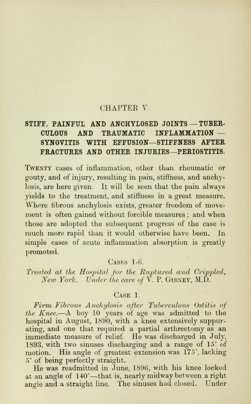 STIFF, PAINFUL AND ANCHYLOSED JOINTS — TUBER- CULOUS AND TRAUMATIC INFLAMMATION — SYNOVITIS WITH EFFUSION—STIFFNESS AFTER FRACTURES AND OTHER INJURIES—PERIOSTITIS. Twenty cases of inflammation, other than rheumatic or gouty, and of injury, resulting in pain, stiffness, and anchy- losis, are here given. It will be seen that the pain always yields to the treatment, and stiffness in a great measure. W'hpre fibrous anchylosis exists, greater freedom of move- ment is often gained without forcible measures ; and when those are adopted the subsequent progress of the case is much more rapid than it would otherwise have been. In simple cases of acute inflammation absorption is greatly promoted. Casks 1-6. 'Printed at the Hospital for the Raptured and Crippled, New York. Under the care of V. P. Gibney, M.L>. Case 1. Firm Fibrous Anchylosis after Tuberculous Ostitis of the Knee.—A boy 10 years of age was admitted to the hospital in August, 1890, with a knee extensively suppur- ating, and one that required a partial arthrectomy as an immediate measure of relief. He was dischai*ged in July, 1893, with two sinuses discharging and a range of 15 of motion. His angle of greatest extension was l7o°, lacking .5° of being perfectly straight. He was readmitted in June, 1896, with his knee locked at an angle of 140°—that is, nearly midway between a right an<de and a straisrht line. The sinuses had closed. Under