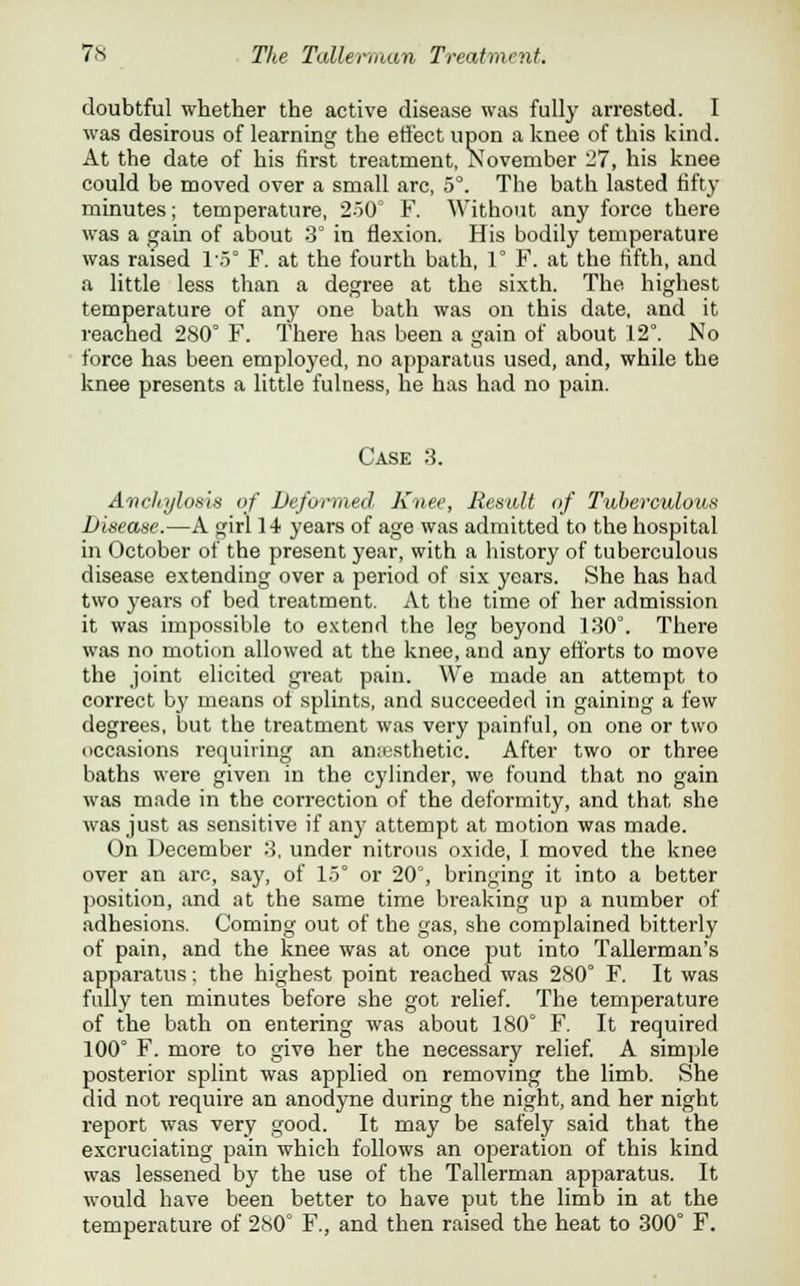 doubtful whether the active disease was fully arrested. I was desirous of learning the effect upon a knee of this kind. At the date of his first treatment, November 27, his knee could be moved over a small arc, 5°. The bath lasted fifty minutes; temperature, 2-50° F. Without any force there was a gain of about 3° in flexion. His bodily temperature was raised l'.5° F. at the fourth bath, 1° F. at the fifth, and a little less than a degree at the sixth. The highest temperature of any one bath was on this date, and it reached 280° F. There has been a gain of about 12°. No force has been employed, no apparatus used, and, while the knee presents a little fulness, lie has had no pain. Case 3. Anchylosis of Deformed Knee, Result of Tuberculous Disease.—A girl 14 years of age was admitted to the hospital in October of the present year, with a history of tuberculous disease extending over a period of six years. She has had two years of bed treatment. At the time of her admission it was impossible to extend the leg beyond 130°. There was no motion allowed at the knee, and any efforts to move the joint elicited great pain. We made an attempt to correct by means ot splints, and succeeded in gaining a few degrees, but the treatment was very painful, on one or two occasions requiring an anaesthetic. After two or three baths were given in the cylinder, we found that no gain was made in the correction of the deformity, and that she was just as sensitive if any attempt at motion was made. On December 3, under nitrous oxide, I moved the knee over an arc, say, of 15° or 20°, bringing it into a better position, and at the same time breaking up a number of adhesions. Coming out of the gas, she complained bitterly of pain, and the knee was at once put into Tallerman's apparatus; the highest point reached was 280° F. It was fully ten minutes before she got relief. The temperature of the bath on entering was about 180° F. It required 100° F. more to give her the necessary relief. A simple posterior splint was applied on removing the limb. She did not require an anodyne during the night, and her night report was very good. It may be safely said that the excruciating pain which follows an operation of this kind was lessened by the use of the Tallerman apparatus. It would have been better to have put the limb in at the temperature of 280° F., and then raised the heat to 300° F.