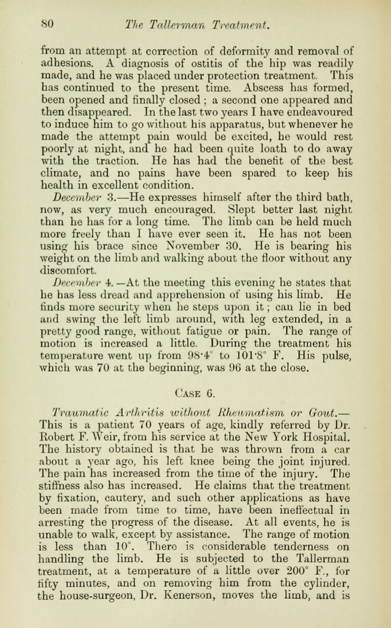 from an attempt at correction of deformity and removal of adhesions. A diagnosis of ostitis of the hip was readily made, and he was placed under protection treatment. This has continued to the present time. Abscess has formed, been opened and finally closed ; a second one appeared and then disappeared. In the last two years I have endeavoured to induce him to go without his apparatus, but whenever he made the attempt pain would be excited, he would rest poorly at night, and he had been quite loath to do away with the traction. He has had the benefit of the best climate, and no pains have been spared to keep his health in excellent condition. December 3.—He expresses himself after the third bath, now, as very much encouraged. Slept better last night than he has for a long time. The limb can be held much more freely than I have ever seen it. He has not been using his brace since November 30. He is bearing his weight on the limb and walking about the floor without any discomfort. December 4. —At the meeting this evening he states that he has less dread and apprehension of using his limb. He finds more security when he steps upon it; can lie in bed and swing the left limb around, with leg extended, in a pretty good range, without fatigue or pain. The range of motion is increased a little. During the treatment his temperature went up from 98*4° to ]018° F. His pulse, which was 70 at the beginning, was 96 at the close. Case G. Traumatic Arthritis without Rkev/matism or Gout.— This is a patient 70 years of age, kindly referred by Dr. Robert F. Weir, from his service at the New York Hospital. The history obtained is that he was thrown from a car about a year ago, his left knee being the joint injured. The pain has increased from the time of the injury. The stiffness also has increased. He claims that the treatment by fixation, cautery, and such other applications as have been made from time to time, have been ineffectual in arresting the progress of the disease. At all events, he is unable to walk, except by assistance. The range of motion is less than 10°. There is considerable tenderness on handling the limb. He is subjected to the Tallerman treatment, at a temperature of a little over 200° F., for fifty minutes, and on removing him from the cylinder, the house-surgeon, Dr. Kenerson, moves the limb, and is