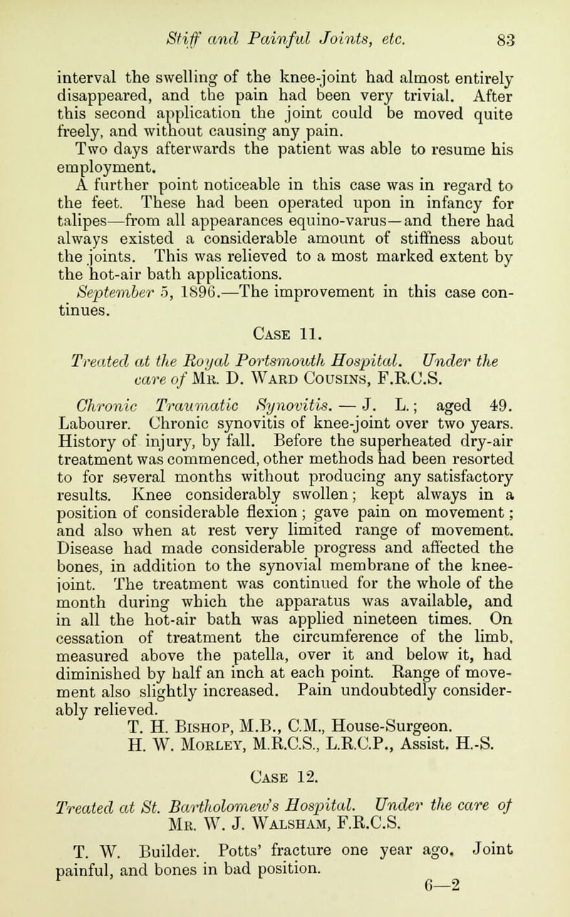 interval the swelling of the knee-joint had almost entirely disappeared, and the pain had been very trivial. After this second application the joint could be moved quite freely, and without causing any pain. Two days afterwards the patient was able to resume his employment. A further point noticeable in this case was in regard to the feet. These had been operated upon in infancy for talipes—from all appearances equino-varus—and there had always existed a considerable amount of stiffness about the joints. This was relieved to a most marked extent by the hot-air bath applications. September 5, 1S96.—The improvement in this case con- tinues. Case 11. Treated at the Royal Portsmouth Hospital. Under the care of Mr. D. Ward Cousins, F.R.C.S. Chronic Traumatic Synovitis. — J. L.; aged 49. Labourer. Chronic synovitis of knee-joint over two years. History of injury, by fall. Before the superheated dry-air treatment was commenced, other methods had been resorted to for several months without producing any satisfactory results. Knee considerably swollen; kept always in a position of considerable flexion; gave pain on movement; and also when at rest very limited range of movement. Disease had made considerable progress and affected the bones, in addition to the synovial membrane of the knee- joint. The treatment was continued for the whole of the month during which the apparatus was available, and in all the hot-air bath was applied nineteen times. On cessation of treatment the circumference of the limb, measured above the patella, over it and below it, had diminished by half an inch at each point. Eange of move- ment also slightly increased. Pain undoubtedly consider- ably relieved. T. H. Bishop, M.B., CM., House-Surgeon. H. W. Morley, M.R.C.S., L.R.C.P., Assist. H.-S. Case 12. Treated at St. Bartholomews Hospital. Under the care of Mr. W. J. Walsham, F.R.C.S. T. W. Builder. Potts' fracture one year ago. Joint painful, and bones in bad position. r 6—2