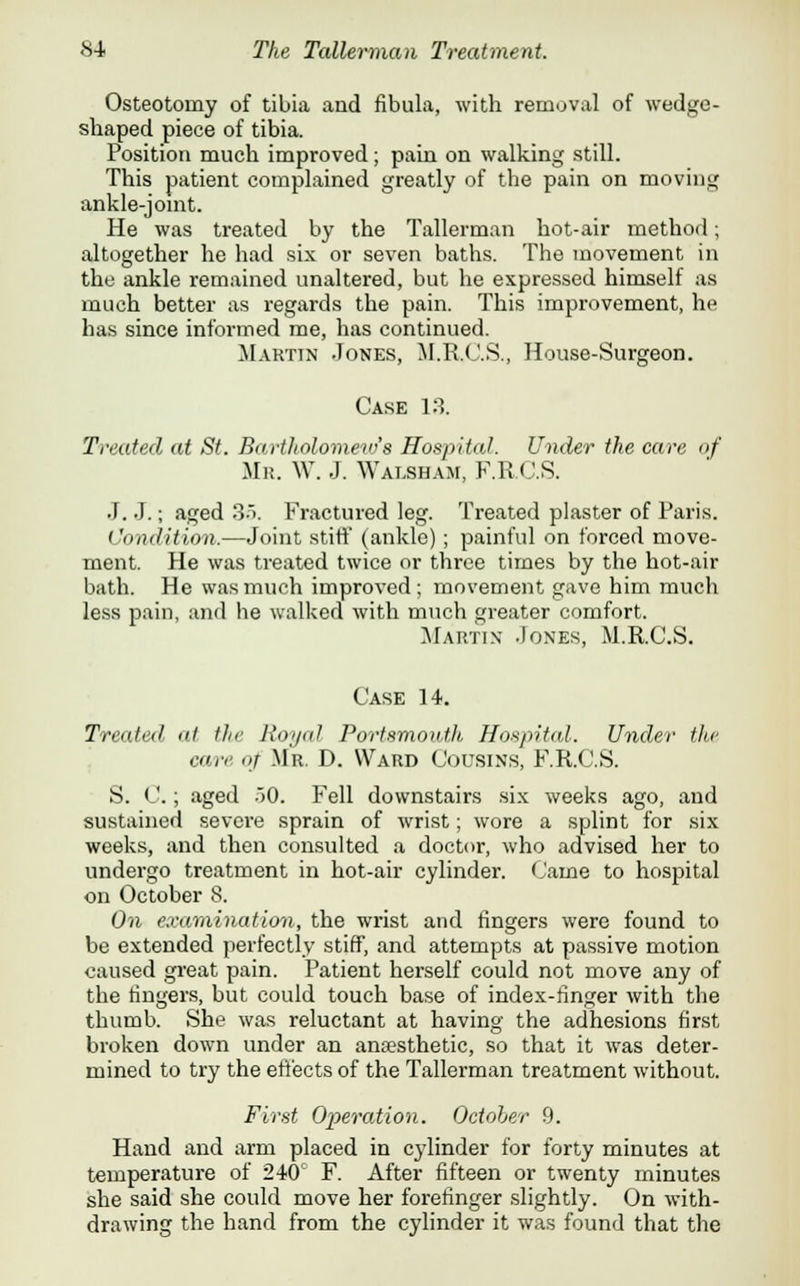 Osteotomy of tibia and fibula, with removal of wedge- shaped piece of tibia. Position much improved; pain on walking still. This patient complained greatly of the pain on moving ankle-joint. He was treated by the Tallerman hot-air method; altogether he had six or seven baths. The movement in the ankle remained unaltered, but he expressed himself as much better as regards the pain. This improvement, he has since informed me, has continued. Martin Jones, M.R.C.S., House-Surgeon. Case 13. Treated at St. Bartholomew's Hospital. Under the care of Mr. W. J. Walsham, F.R.C.S. J. J.; aged 35. Fractured leg. Treated plaster of Paris. Condition.—Joint stiff (ankle); painful on forced move- ment. He was treated twice or three times by the hot-air bath. He was much improved; movement gave him much less pain, and he walked with much greater comfort. Martin Jones, M.R.C.S. Case 14. Traded, at the Royal Portsmouth Hospital. Under the care of Mr. D. Ward Cousins, F.R.C.S. S. C.; aged 50. Fell downstairs six weeks ago, and sustained severe sprain of wrist; wore a splint for six weeks, and then consulted a doctor, who advised her to undergo treatment in hot-air cylinder. Came to hospital on October 8. On examination, the wrist and fingers were found to be extended perfectly stiff, and attempts at passive motion caused great pain. Patient herself could not move any of the fingers, but could touch base of index-finger with the thumb. She was reluctant at having the adhesions first broken down under an anaesthetic, so that it was deter- mined to try the effects of the Tallerman treatment without. First Operation. October 9. Hand and arm placed in cylinder for forty minutes at temperature of 240c F. After fifteen or twenty minutes she said she could move her forefinger slightly. On with- drawing the hand from the cylinder it was found that the