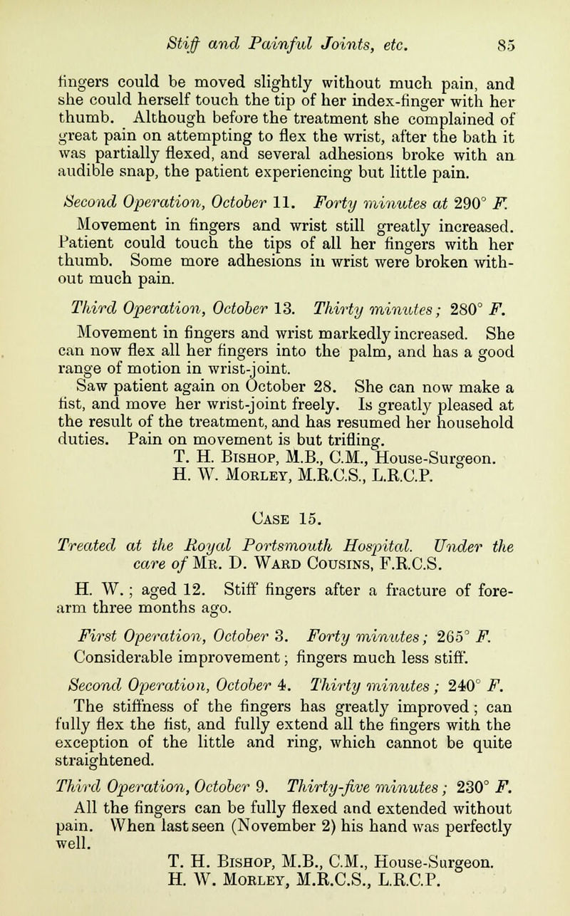 fingers could be moved slightly without much pain, and she could herself touch the tip of her index-finger with her thumb. Although before the treatment she complained of great pain on attempting to flex the wrist, after the bath it was partially flexed, and several adhesions broke with an audible snap, the patient experiencing but little pain. Second Operation, October 11. Forty minutes at 290 F. Movement in fingers and wrist still greatly increased. Patient could touch the tips of all her fingers with her thumb. Some more adhesions in wrist were broken with- out much pain. Third Operation, October 13. Thirty minutes; 280° F. Movement in fingers and wrist markedly increased. She can now flex all her fingers into the palm, and has a good range of motion in wrist-joint. Saw patient again on October 28. She can now make a fist, and move her wrist-joint freely. Is greatly pleased at the result of the treatment, and has resumed her household duties. Pain on movement is but trifling. T. H. Bishop, M.B., CM., House-Surgeon. H. W. Moeley, M.R.C.S., L.R.C.P. Case 15. Treated at the Royal Portsmouth Hospital. Under the care of Mr. D. Ward Cousins, F.R.C.S. H. W.; aged 12. Stiff fingers after a fracture of fore- arm three months ago. First Operation, October 3. Forty minutes; 265° F. Considerable improvement; fingers much less stiff. Second Operation, October 4. Thirty minutes; 240° F. The stiffness of the fingers has greatly improved; can fully flex the fist, and fully extend all the fingers with the exception of the little and ring, which cannot be quite straightened. Third Operation, October 9. Thirty-five minutes; 230° F. All the fingers can be fully flexed and extended without pain. When last seen (November 2) his hand was perfectly well. T. H. Bishop, M.B., CM., House-Surgeon. H. W. Morley, M.R.C.S., L.R.C.P.