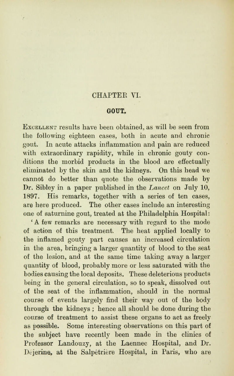 CHAPTER VI. GOUT. Excellent results have been obtained, as will be seen from the following eighteen cases, both in acute and chronic gout. In acute attacks inflammation and pain are reduced with extraordinary rapidity, while in chronic gouty con- ditions the morbid products in the blood are effectually eliminated by the skin and the kidneys. On this head we cannot do better than quote the observations made by Dr. Sibley in a paper published in the Lancet on July 10, 1897. His remarks, together with a series of ten cases, are here produced. The other cases include an interesting one of saturnine gout, treated at the Philadelphia Hospital: ' A few remarks are necessary with regard to the mode of action of this treatment. The heat applied locally to the inflamed gouty part causes an increased circulation in the area, bringing a larger quantity of blood to the seat of the lesion, and at the same time taking away a larger quantity of blood, probably more or less saturated with the bodies causing the local deposits. These deleterious products being in the general circulation, so to speak, dissolved out of the seat of the inflammation, should in the normal course of events largely find their way out of the body through the kidneys ; hence all should be done during the course of treatment to assist these organs to act as freely as possible. Some interesting observations on this part of the subject have recently been made in the clinics of Professor Landouzy, at the Laennec Hospital, and Dr. Dt-jerina, at the Salpetriere Hospital, in Paris, who are