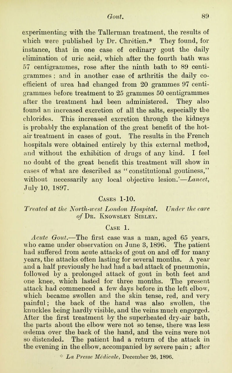 experimenting with the Tallerman treatment, the results of which were published by Dr. Chretien.* They found, for instance, that in one case of ordinary gout the daily elimination of uric acid, which after the fourth bath was 57 centigrammes, rose after the ninth bath to 89 centi- grammes ; and in another case of arthritis the daily co- efficient of urea had changed from 20 grammes 97 centi- grammes before treatment to 25 grammes 50 centigrammes after the treatment had been administered. They also found an increased excretion of all the salts, especially the chlorides. This increased excretion through the kidneys is probably the explanation of the great benefit of the hot- air treatment in cases of gout. The results in the French hospitals were obtained entirely by this external method, and without the exhibition of drugs of any kind. I feel no doubt of the great benefit this treatment will show in cases of what are described as constitutional goutiness, without necessarily any local objective lesion.'—Lancet, July 10, 1897. Cases 1-10. 'Treated at the North-west London Hospital. Under the care of Dr. Knowslby Sibley. Case 1. Acute Gout.—The first case was a man, aged 65 years, who came under observation on June 3,1896. The patient had suffered from acute attacks of gout on and off for many years, the attacks often lasting for several months. A year and a half previously he had had a bad attack of pneumonia, followed by a prolonged attack of gout in both feet and one knee, which lasted for three months. The present attack had commenced a few days before in the left elbow, which became swollen and the skin tense, red, and very painful; the back of the hand was also swollen, the knuckles being hardly visible, and the veins much engorged. After the first treatment by the superheated dry-air bath, the parts about the elbow were not so tense, there was less cedema over the back of the hand, and the veins were not so distended. The patient had a return of the attack in the evening in the elbow, accompanied by severe pain ; after * La Presse Medicate, December 26, 1896.