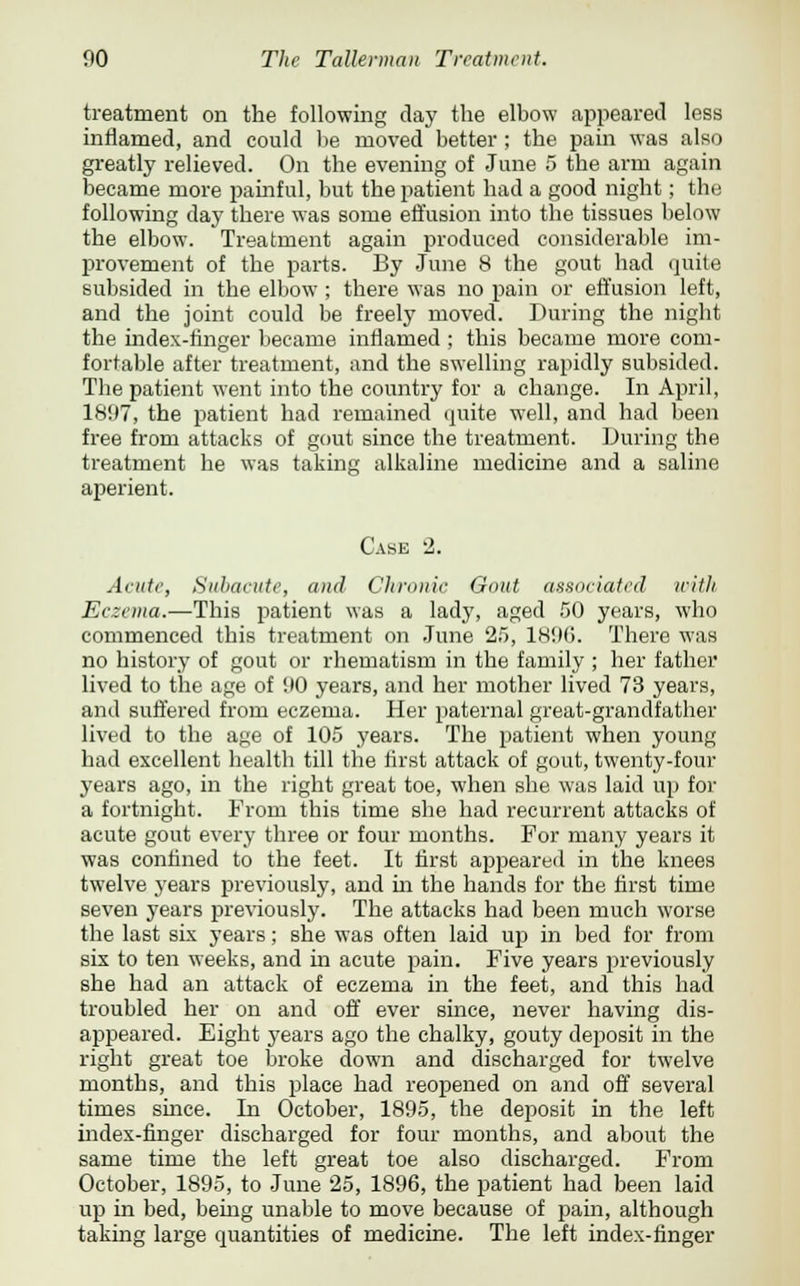 treatment on the following day the elbow appeared less inflamed, and could be moved better ; the pain was also greatly relieved. On the evening of June 5 the arm again became more painful, but the patient had a good night; the following day there was some effusion into the tissues below the elbow. Treatment again produced considerable im- provement of the parts. By June 8 the gout had quite subsided in the elbow ; there was no pain or effusion left, and the joint could be freely moved. During the night the index-finger became inflamed ; this became more com- fortable after treatment, and the swelling rapidly subsided. The patient went into the country for a change. In April, 1897, the patient had remained quite well, and had been free from attacks of gout since the treatment. During the treatment he was taking alkaline medicine and a saline aperient. Case 2. Acute, Subacute, and Chronic Gout associated with Eczema.—This patient was a lady, aged 50 years, who commenced this treatment on June 25, 1896. There was no history of gout or rhematism in the family ; her father lived to the age of 90 years, and her mother lived 73 years, and suffered from eczema. Her paternal great-grandfather lived to the age of 105 years. The patient when young had excellent health till the first attack of gout, twenty-four years ago, in the right great toe, when she was laid up for a fortnight. From this time she had recurrent attacks of acute gout every three or four months. For many years it was confined to the feet. It first appeared in the knees twelve years previously, and ha the hands for the first time seven years previously. The attacks had been much worse the last six years; she was often laid up in bed for from six to ten weeks, and in acute pain. Five years previously she had an attack of eczema in the feet, and this had troubled her on and off ever since, never having dis- appeared. Eight years ago the chalky, gouty deposit in the right great toe broke down and discharged for twelve months, and this place had reopened on and off several times since. In October, 1895, the deposit in the left index-finger discharged for four months, and about the same time the left great toe also discharged. From October, 1895, to June 25, 1896, the patient had been laid up in bed, being unable to move because of pain, although taking large quantities of medicine. The left index-finger